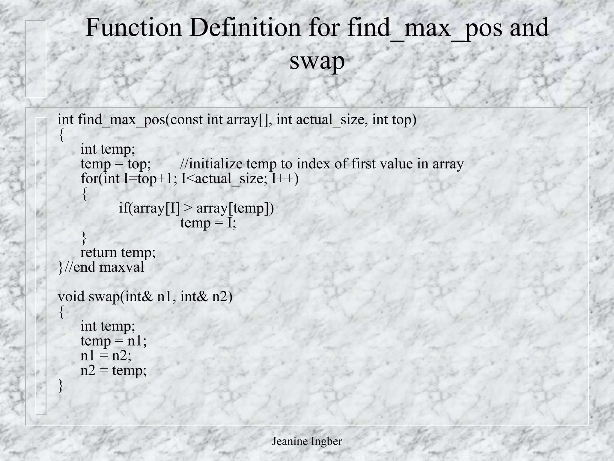 Jeanine Ingber
Function Definition for find_max_pos and
swap
int find_max_pos(const int array[], int actual_size, int top)
{
int temp;
temp = top; //initialize temp to index of first value in array
for(int I=top+1; I<actual_size; I++)
{
if(array[I] > array[temp])
temp = I;
}
return temp;
}//end maxval
void swap(int& n1, int& n2)
{
int temp;
temp = n1;
n1 = n2;
n2 = temp;
}
 
