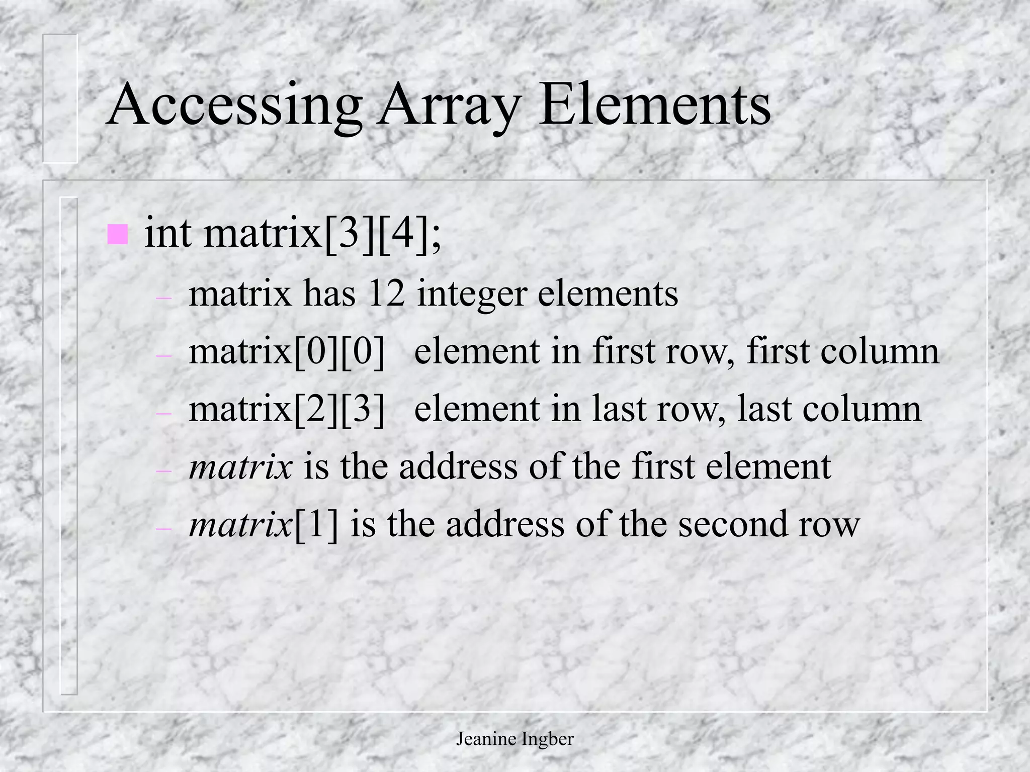 Jeanine Ingber
Accessing Array Elements
 int matrix[3][4];
– matrix has 12 integer elements
– matrix[0][0] element in first row, first column
– matrix[2][3] element in last row, last column
– matrix is the address of the first element
– matrix[1] is the address of the second row
 