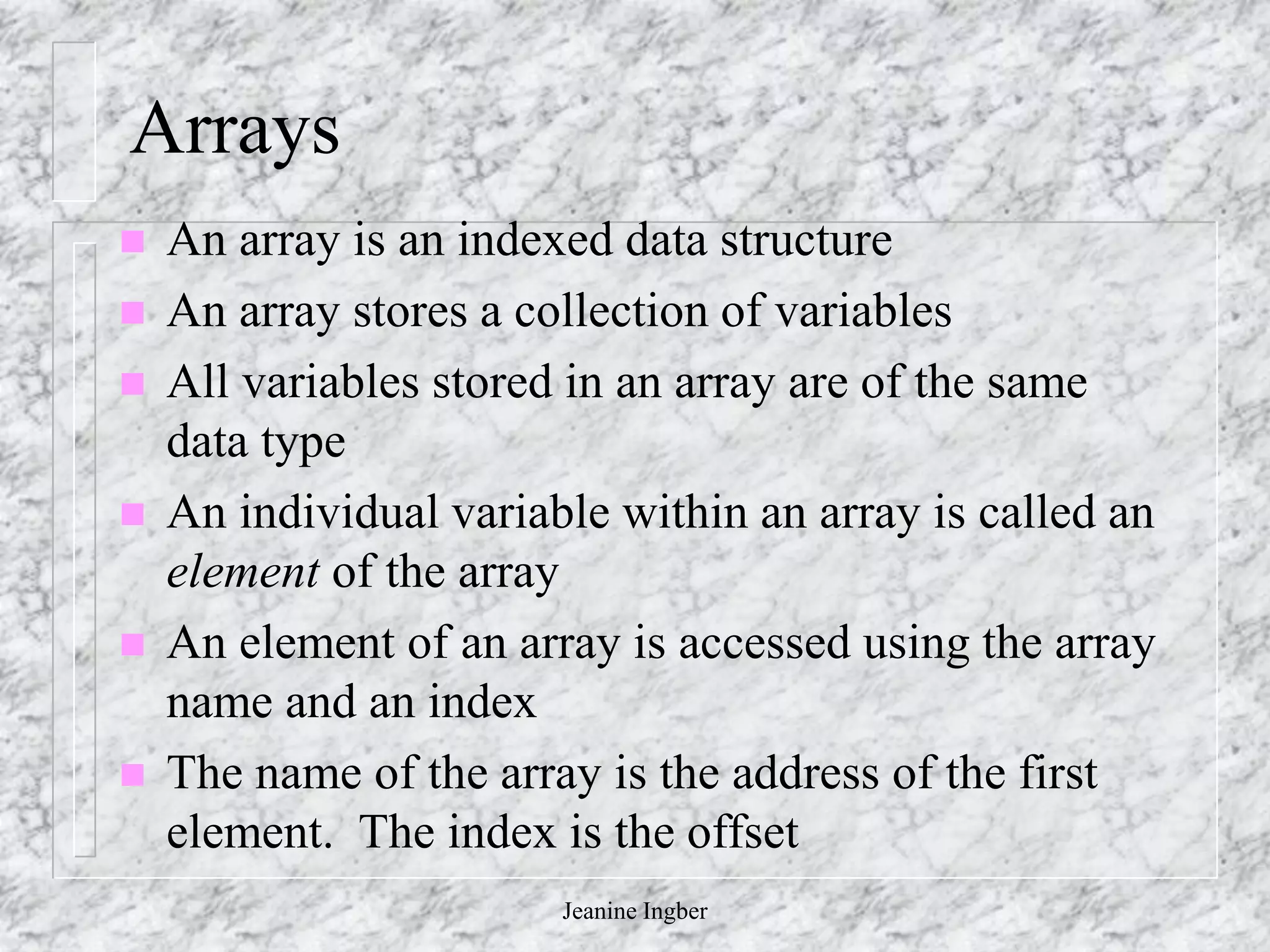 Jeanine Ingber
Arrays
 An array is an indexed data structure
 An array stores a collection of variables
 All variables stored in an array are of the same
data type
 An individual variable within an array is called an
element of the array
 An element of an array is accessed using the array
name and an index
 The name of the array is the address of the first
element. The index is the offset
 