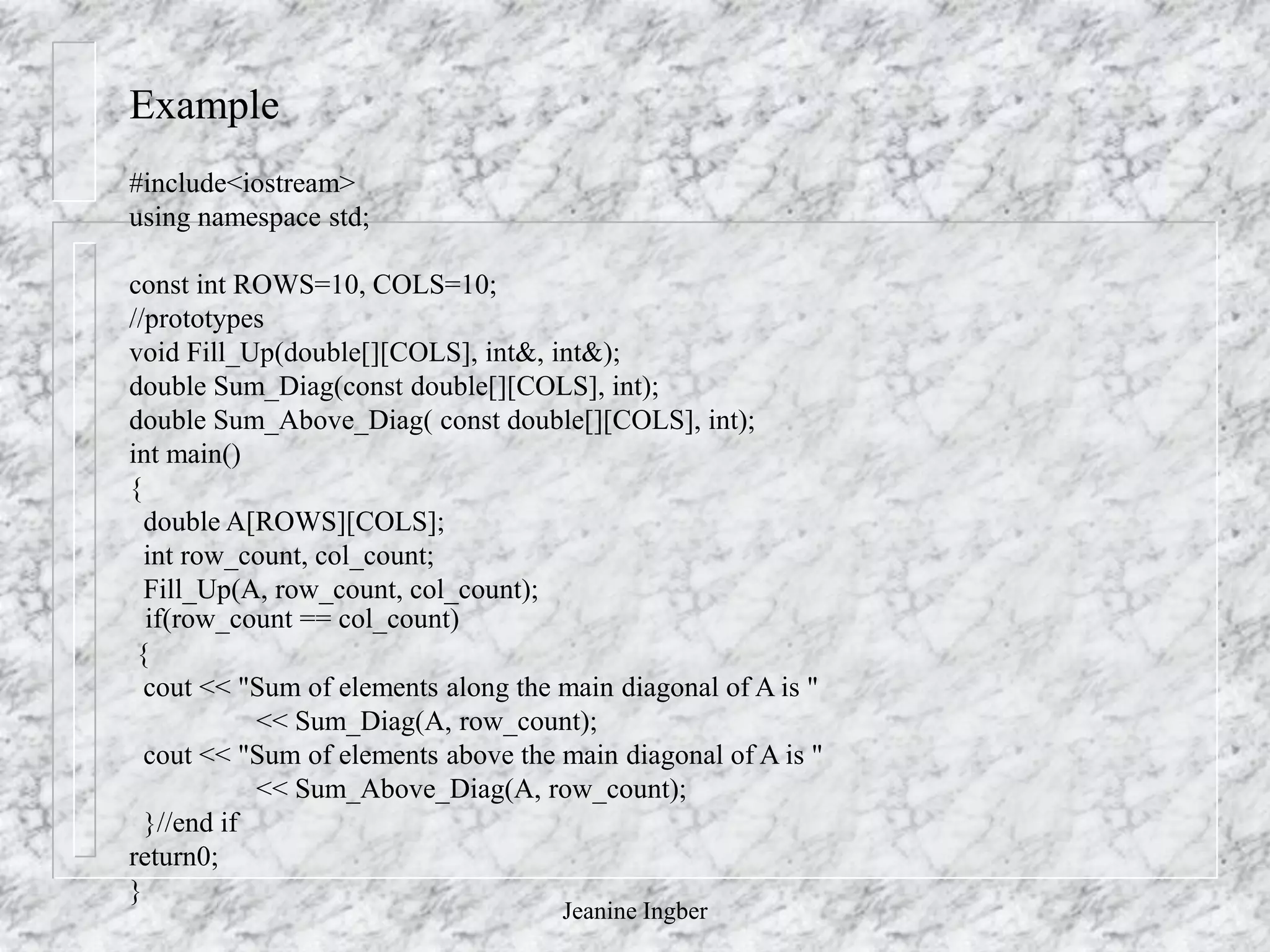 Jeanine Ingber
Example
if(row_count == col_count)
{
cout << "Sum of elements along the main diagonal of A is "
<< Sum_Diag(A, row_count);
cout << "Sum of elements above the main diagonal of A is "
<< Sum_Above_Diag(A, row_count);
}//end if
return0;
}
#include<iostream>
using namespace std;
const int ROWS=10, COLS=10;
//prototypes
void Fill_Up(double[][COLS], int&, int&);
double Sum_Diag(const double[][COLS], int);
double Sum_Above_Diag( const double[][COLS], int);
int main()
{
double A[ROWS][COLS];
int row_count, col_count;
Fill_Up(A, row_count, col_count);
 