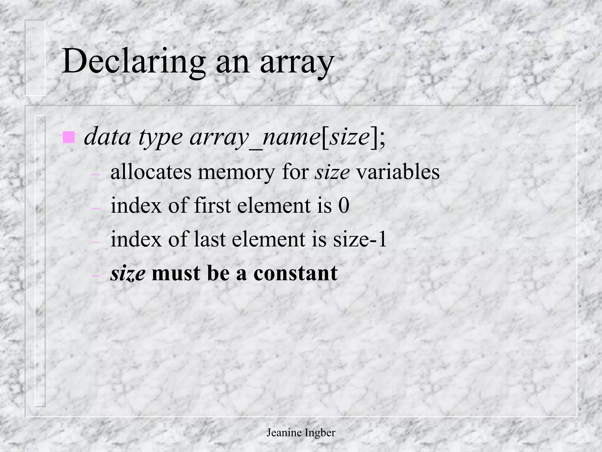 Jeanine Ingber
Declaring an array
 data type array_name[size];
– allocates memory for size variables
– index of first element is 0
– index of last element is size-1
– size must be a constant
 