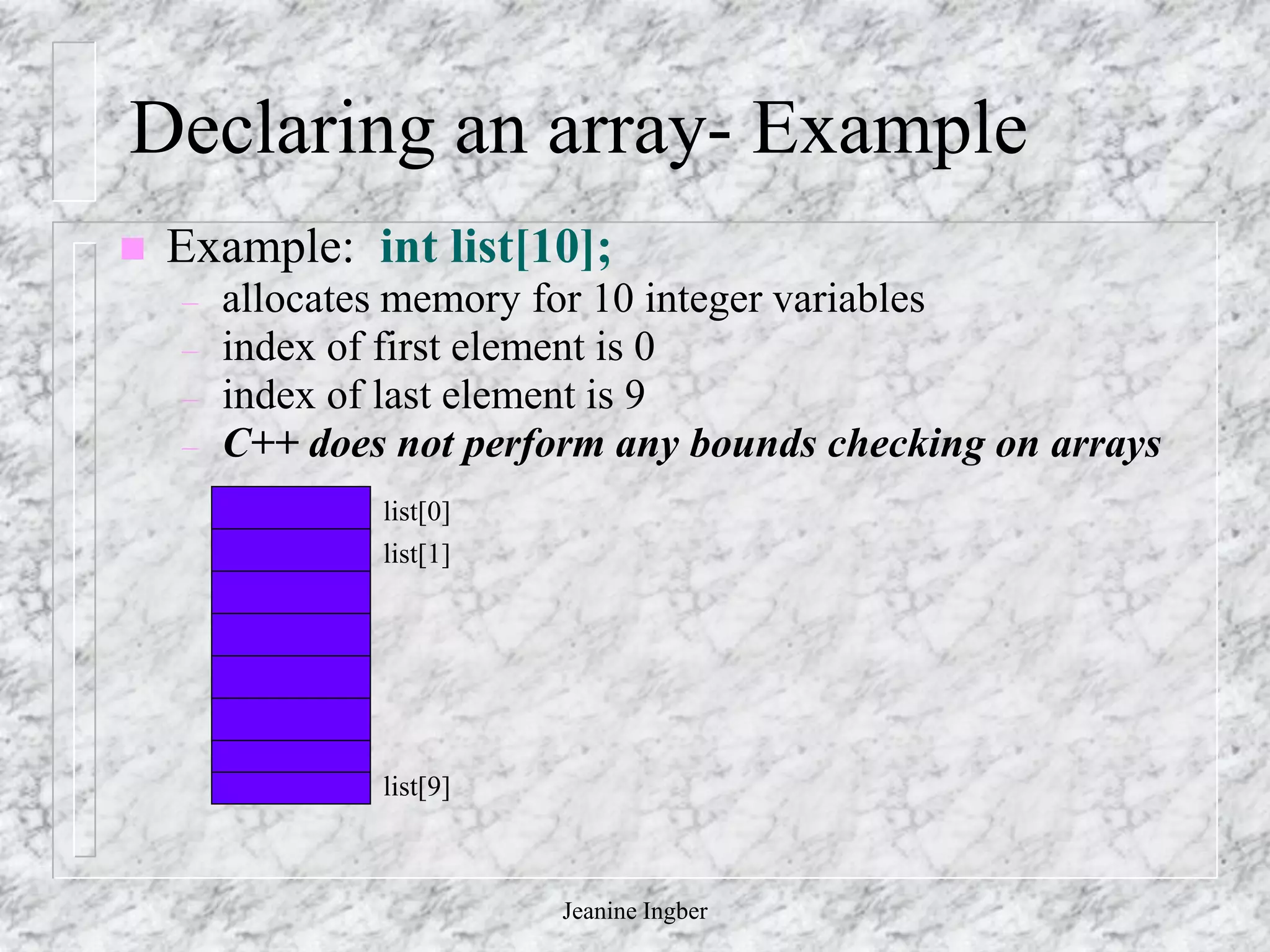 Jeanine Ingber
Declaring an array- Example
 Example: int list[10];
– allocates memory for 10 integer variables
– index of first element is 0
– index of last element is 9
– C++ does not perform any bounds checking on arrays
list[0]
list[1]
list[9]
 