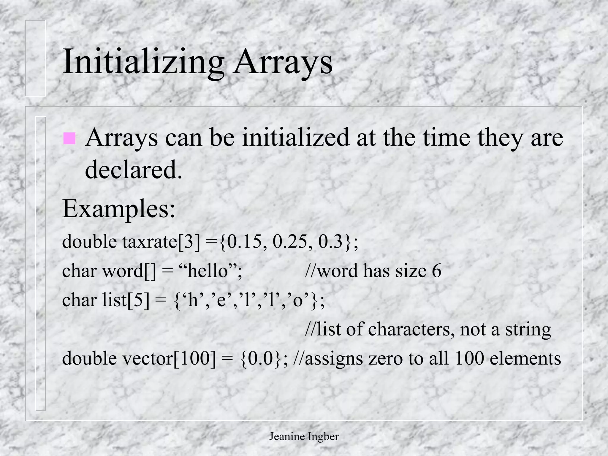 Jeanine Ingber
Initializing Arrays
 Arrays can be initialized at the time they are
declared.
Examples:
double taxrate[3] ={0.15, 0.25, 0.3};
char word[] = “hello”; //word has size 6
char list[5] = {‘h’,’e’,’l’,’l’,’o’};
//list of characters, not a string
double vector[100] = {0.0}; //assigns zero to all 100 elements
 