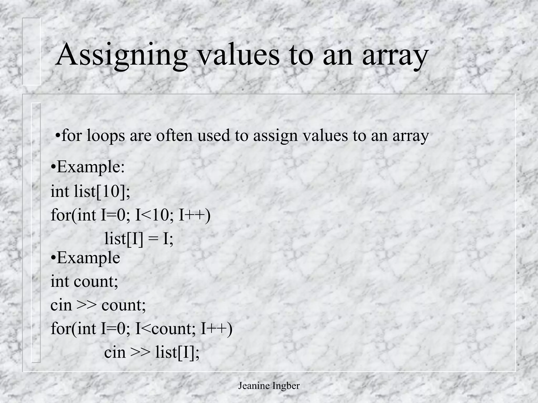 Jeanine Ingber
Assigning values to an array
•for loops are often used to assign values to an array
•Example:
int list[10];
for(int I=0; I<10; I++)
list[I] = I;
•Example
int count;
cin >> count;
for(int I=0; I<count; I++)
cin >> list[I];
 
