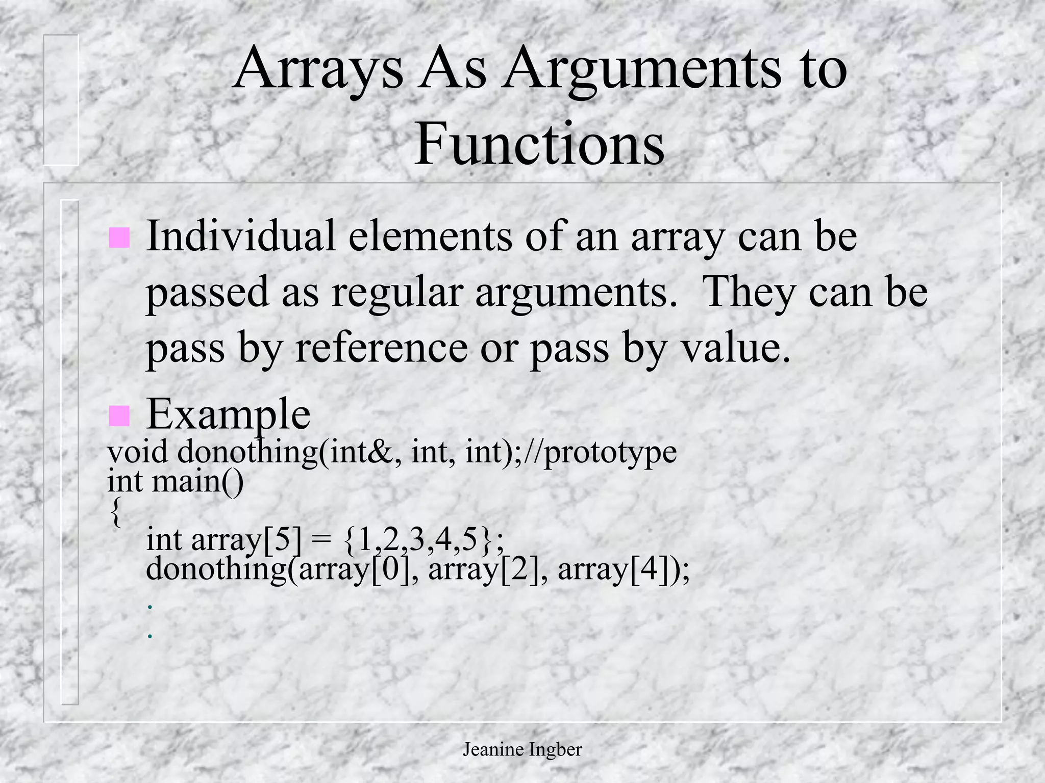 Jeanine Ingber
Arrays As Arguments to
Functions
 Individual elements of an array can be
passed as regular arguments. They can be
pass by reference or pass by value.
 Example
void donothing(int&, int, int);//prototype
int main()
{
int array[5] = {1,2,3,4,5};
donothing(array[0], array[2], array[4]);
.
.
 