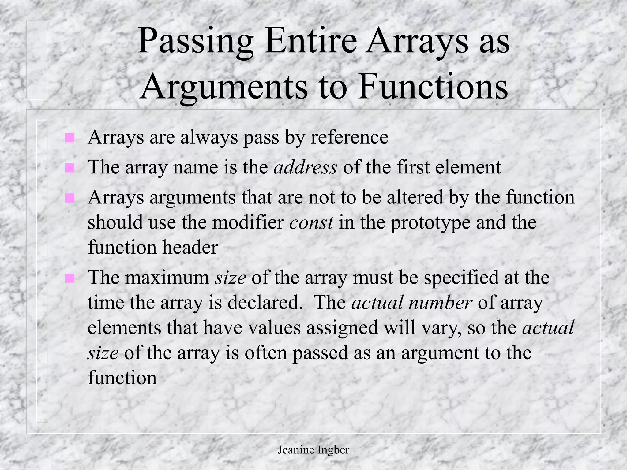 Jeanine Ingber
Passing Entire Arrays as
Arguments to Functions
 Arrays are always pass by reference
 The array name is the address of the first element
 Arrays arguments that are not to be altered by the function
should use the modifier const in the prototype and the
function header
 The maximum size of the array must be specified at the
time the array is declared. The actual number of array
elements that have values assigned will vary, so the actual
size of the array is often passed as an argument to the
function
 