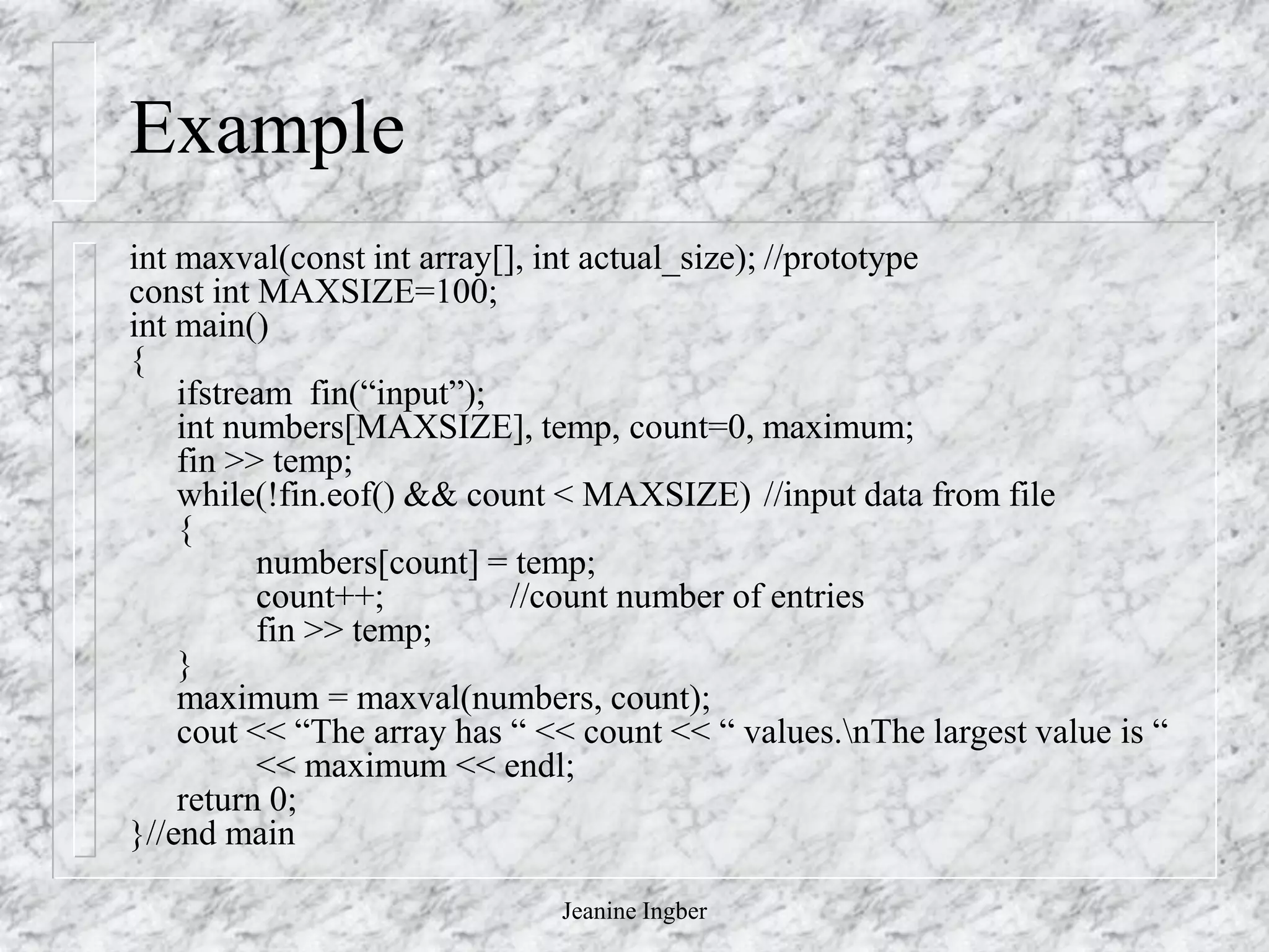 Jeanine Ingber
Example
int maxval(const int array[], int actual_size); //prototype
const int MAXSIZE=100;
int main()
{
ifstream fin(“input”);
int numbers[MAXSIZE], temp, count=0, maximum;
fin >> temp;
while(!fin.eof() && count < MAXSIZE) //input data from file
{
numbers[count] = temp;
count++; //count number of entries
fin >> temp;
}
maximum = maxval(numbers, count);
cout << “The array has “ << count << “ values.nThe largest value is “
<< maximum << endl;
return 0;
}//end main
 