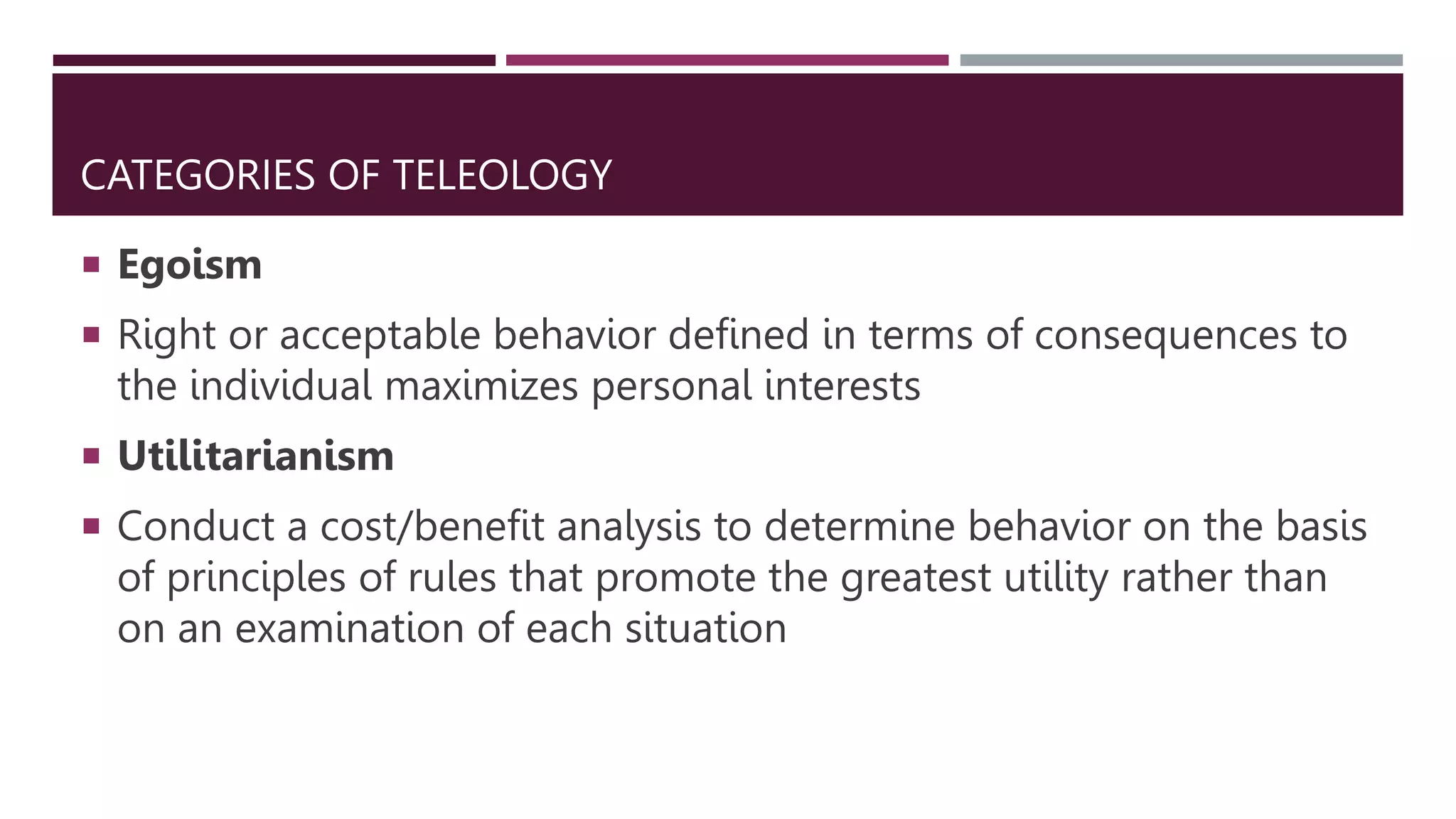 CATEGORIES OF TELEOLOGY
 Egoism
 Right or acceptable behavior defined in terms of consequences to
the individual maximizes personal interests
 Utilitarianism
 Conduct a cost/benefit analysis to determine behavior on the basis
of principles of rules that promote the greatest utility rather than
on an examination of each situation
 