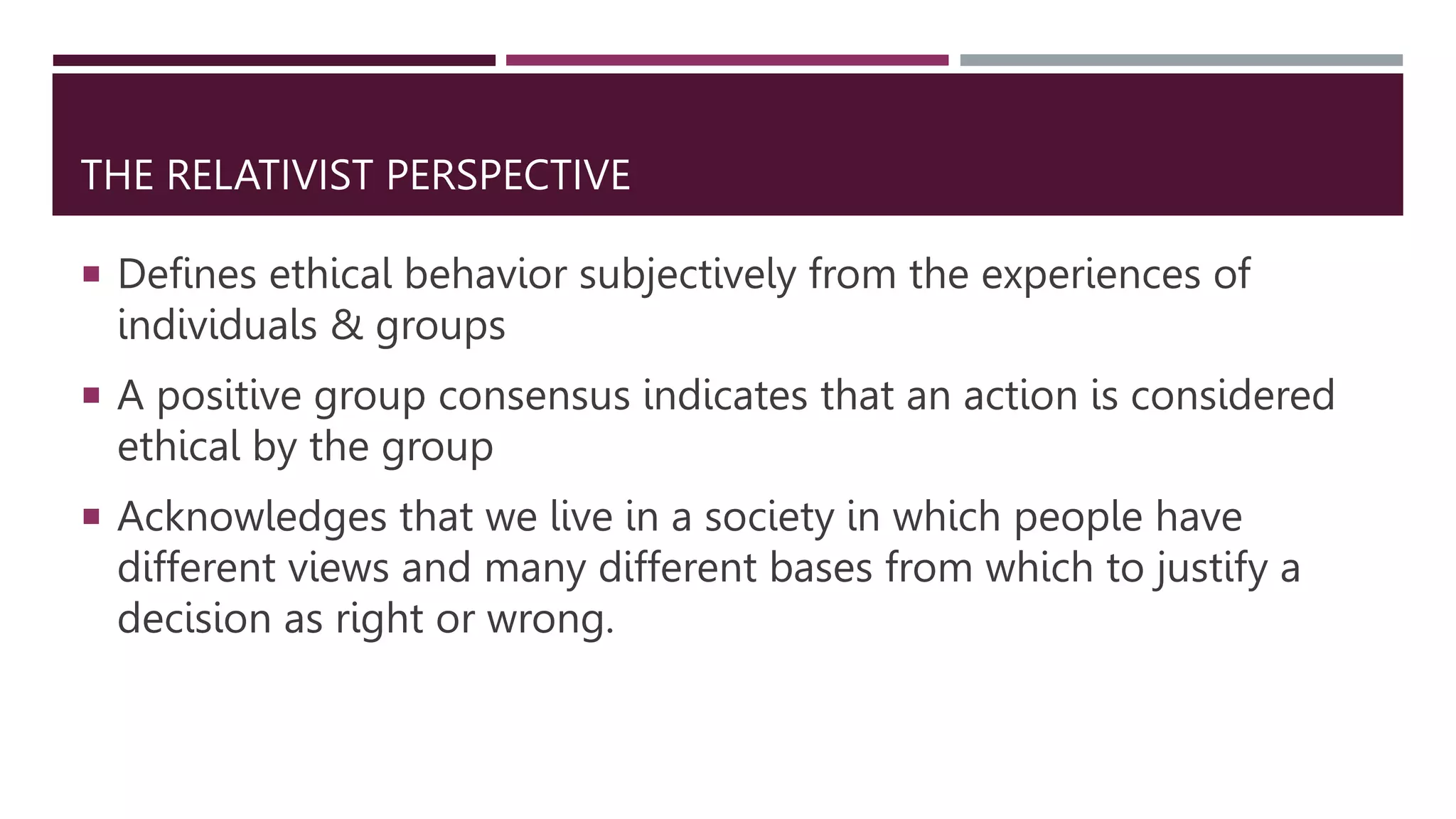 THE RELATIVIST PERSPECTIVE
 Defines ethical behavior subjectively from the experiences of
individuals & groups
 A positive group consensus indicates that an action is considered
ethical by the group
 Acknowledges that we live in a society in which people have
different views and many different bases from which to justify a
decision as right or wrong.
 