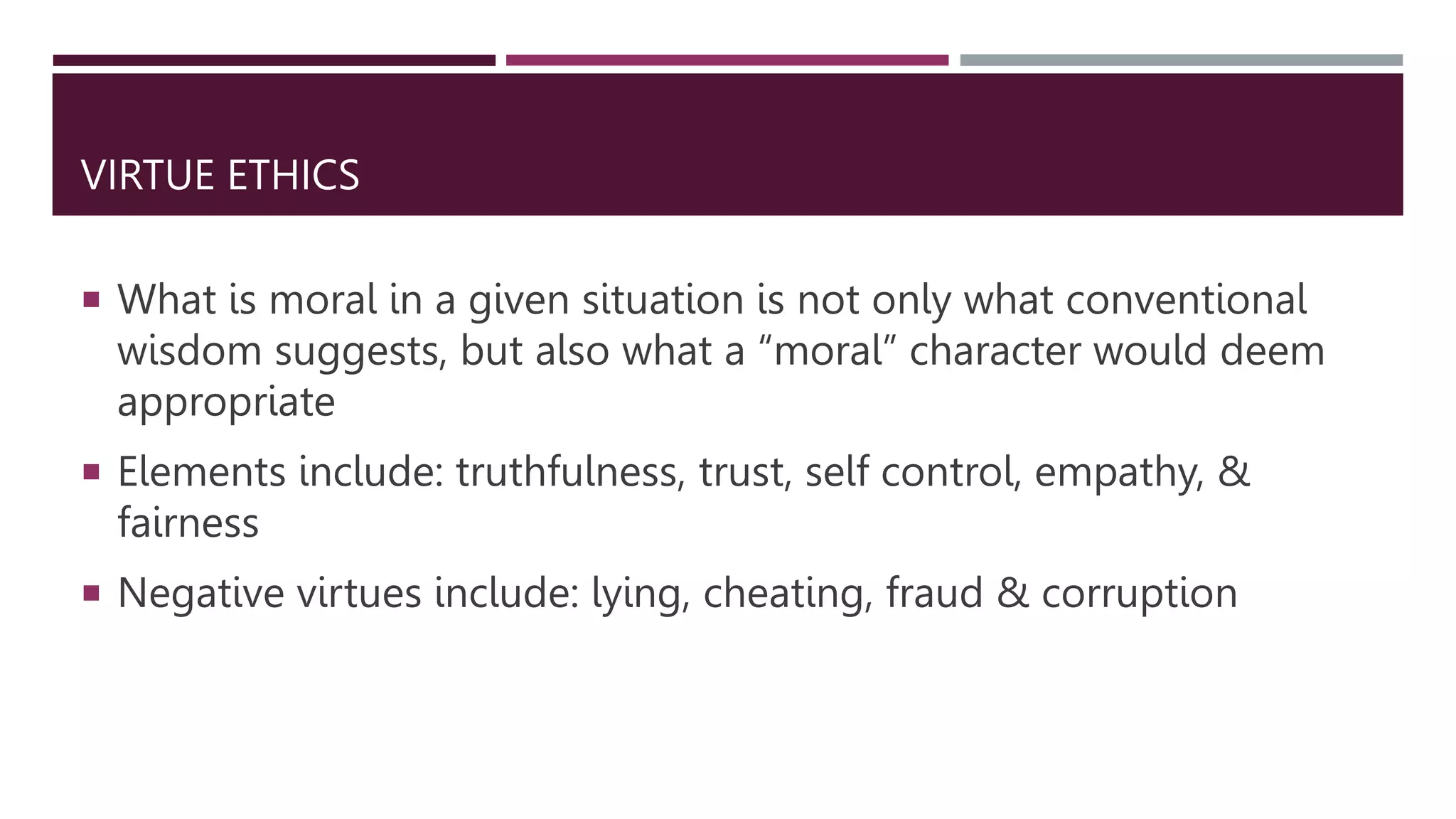 VIRTUE ETHICS
 What is moral in a given situation is not only what conventional
wisdom suggests, but also what a “moral” character would deem
appropriate
 Elements include: truthfulness, trust, self control, empathy, &
fairness
 Negative virtues include: lying, cheating, fraud & corruption
 