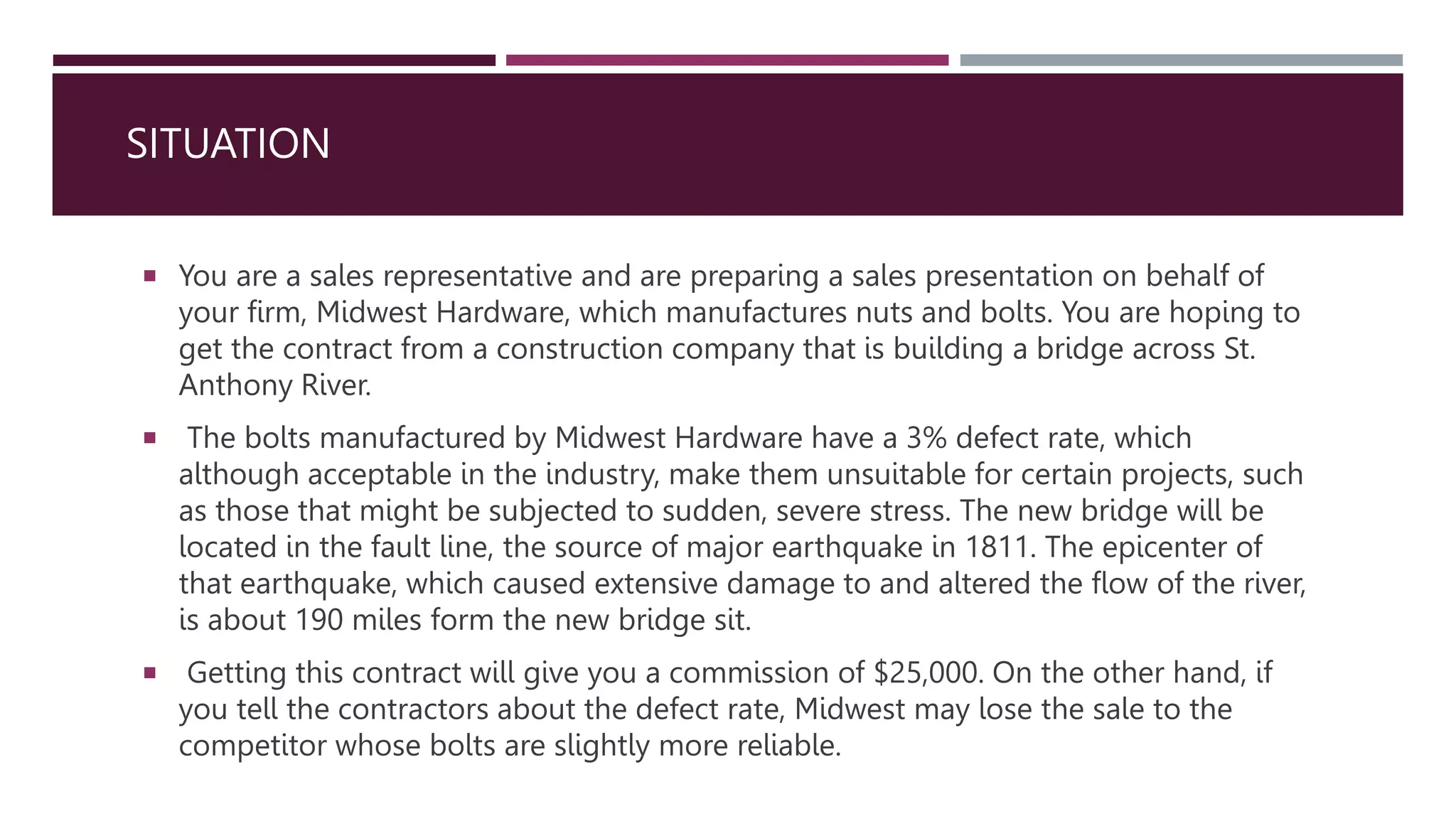 SITUATION
 You are a sales representative and are preparing a sales presentation on behalf of
your firm, Midwest Hardware, which manufactures nuts and bolts. You are hoping to
get the contract from a construction company that is building a bridge across St.
Anthony River.
 The bolts manufactured by Midwest Hardware have a 3% defect rate, which
although acceptable in the industry, make them unsuitable for certain projects, such
as those that might be subjected to sudden, severe stress. The new bridge will be
located in the fault line, the source of major earthquake in 1811. The epicenter of
that earthquake, which caused extensive damage to and altered the flow of the river,
is about 190 miles form the new bridge sit.
 Getting this contract will give you a commission of $25,000. On the other hand, if
you tell the contractors about the defect rate, Midwest may lose the sale to the
competitor whose bolts are slightly more reliable.
 