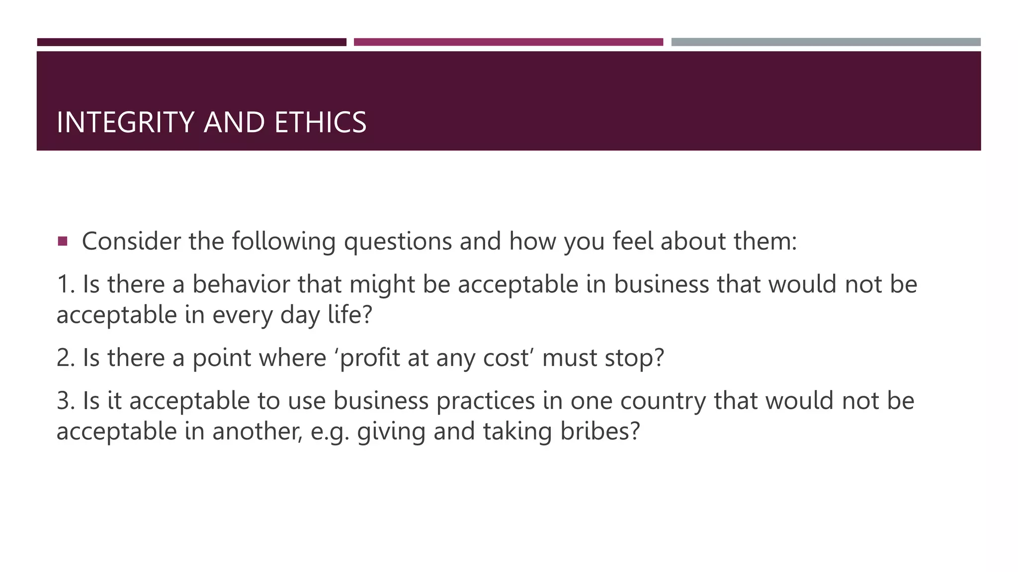 INTEGRITY AND ETHICS
 Consider the following questions and how you feel about them:
1. Is there a behavior that might be acceptable in business that would not be
acceptable in every day life?
2. Is there a point where ‘profit at any cost’ must stop?
3. Is it acceptable to use business practices in one country that would not be
acceptable in another, e.g. giving and taking bribes?
 
