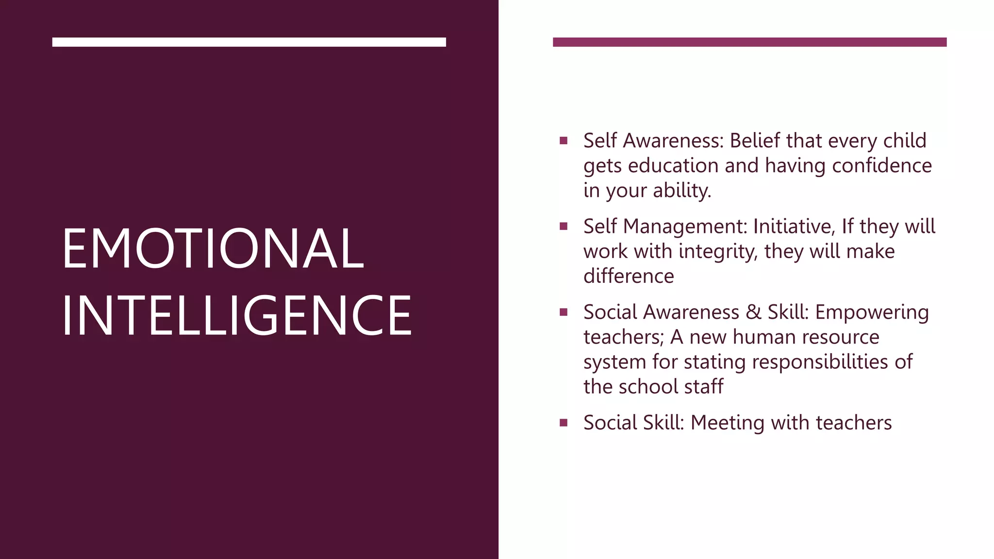 EMOTIONAL
INTELLIGENCE
 Self Awareness: Belief that every child
gets education and having confidence
in your ability.
 Self Management: Initiative, If they will
work with integrity, they will make
difference
 Social Awareness & Skill: Empowering
teachers; A new human resource
system for stating responsibilities of
the school staff
 Social Skill: Meeting with teachers
 