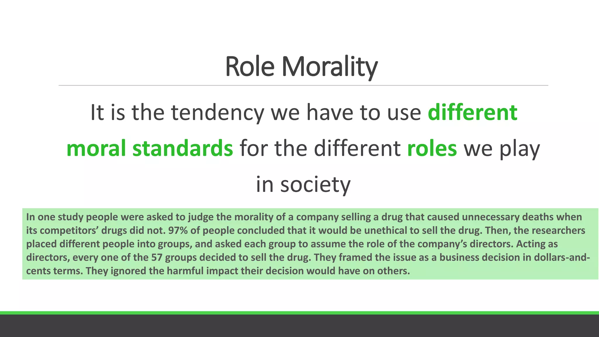 Role Morality
It is the tendency we have to use different
moral standards for the different roles we play
in society
In one study people were asked to judge the morality of a company selling a drug that caused unnecessary deaths when
its competitors’ drugs did not. 97% of people concluded that it would be unethical to sell the drug. Then, the researchers
placed different people into groups, and asked each group to assume the role of the company’s directors. Acting as
directors, every one of the 57 groups decided to sell the drug. They framed the issue as a business decision in dollars-and-
cents terms. They ignored the harmful impact their decision would have on others.
 