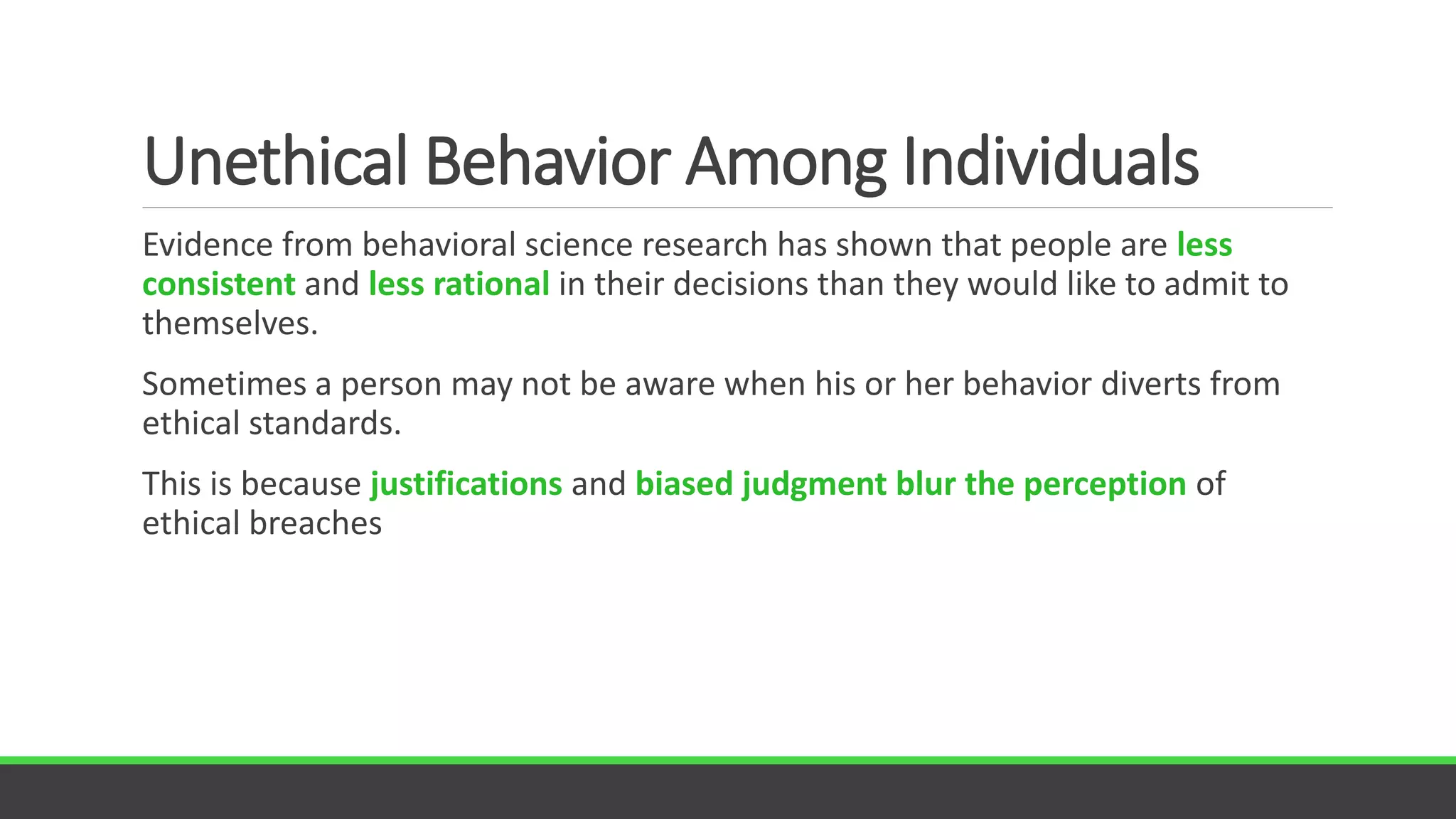 Unethical Behavior Among Individuals
Evidence from behavioral science research has shown that people are less
consistent and less rational in their decisions than they would like to admit to
themselves.
Sometimes a person may not be aware when his or her behavior diverts from
ethical standards.
This is because justifications and biased judgment blur the perception of
ethical breaches
 