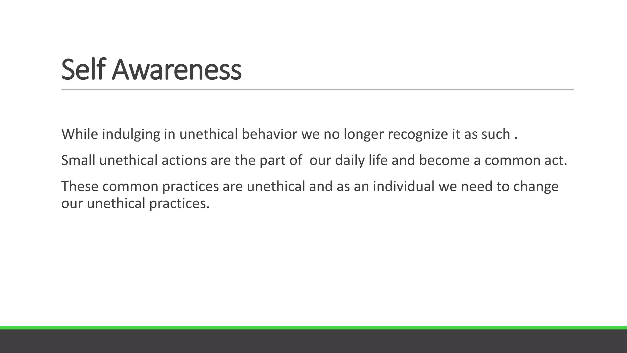 Self Awareness
While indulging in unethical behavior we no longer recognize it as such .
Small unethical actions are the part of our daily life and become a common act.
These common practices are unethical and as an individual we need to change
our unethical practices.
 
