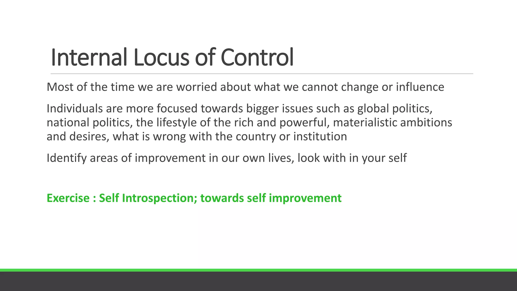 Internal Locus of Control
Most of the time we are worried about what we cannot change or influence
Individuals are more focused towards bigger issues such as global politics,
national politics, the lifestyle of the rich and powerful, materialistic ambitions
and desires, what is wrong with the country or institution
Identify areas of improvement in our own lives, look with in your self
Exercise : Self Introspection; towards self improvement
 