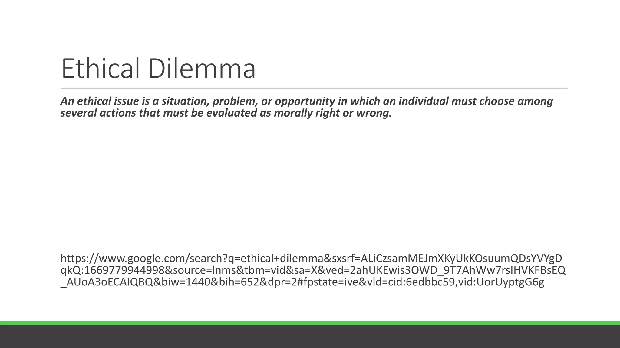 Ethical Dilemma
An ethical issue is a situation, problem, or opportunity in which an individual must choose among
several actions that must be evaluated as morally right or wrong.
https://www.google.com/search?q=ethical+dilemma&sxsrf=ALiCzsamMEJmXKyUkKOsuumQDsYVYgD
qkQ:1669779944998&source=lnms&tbm=vid&sa=X&ved=2ahUKEwis3OWD_9T7AhWw7rsIHVKFBsEQ
_AUoA3oECAIQBQ&biw=1440&bih=652&dpr=2#fpstate=ive&vld=cid:6edbbc59,vid:UorUyptgG6g
 