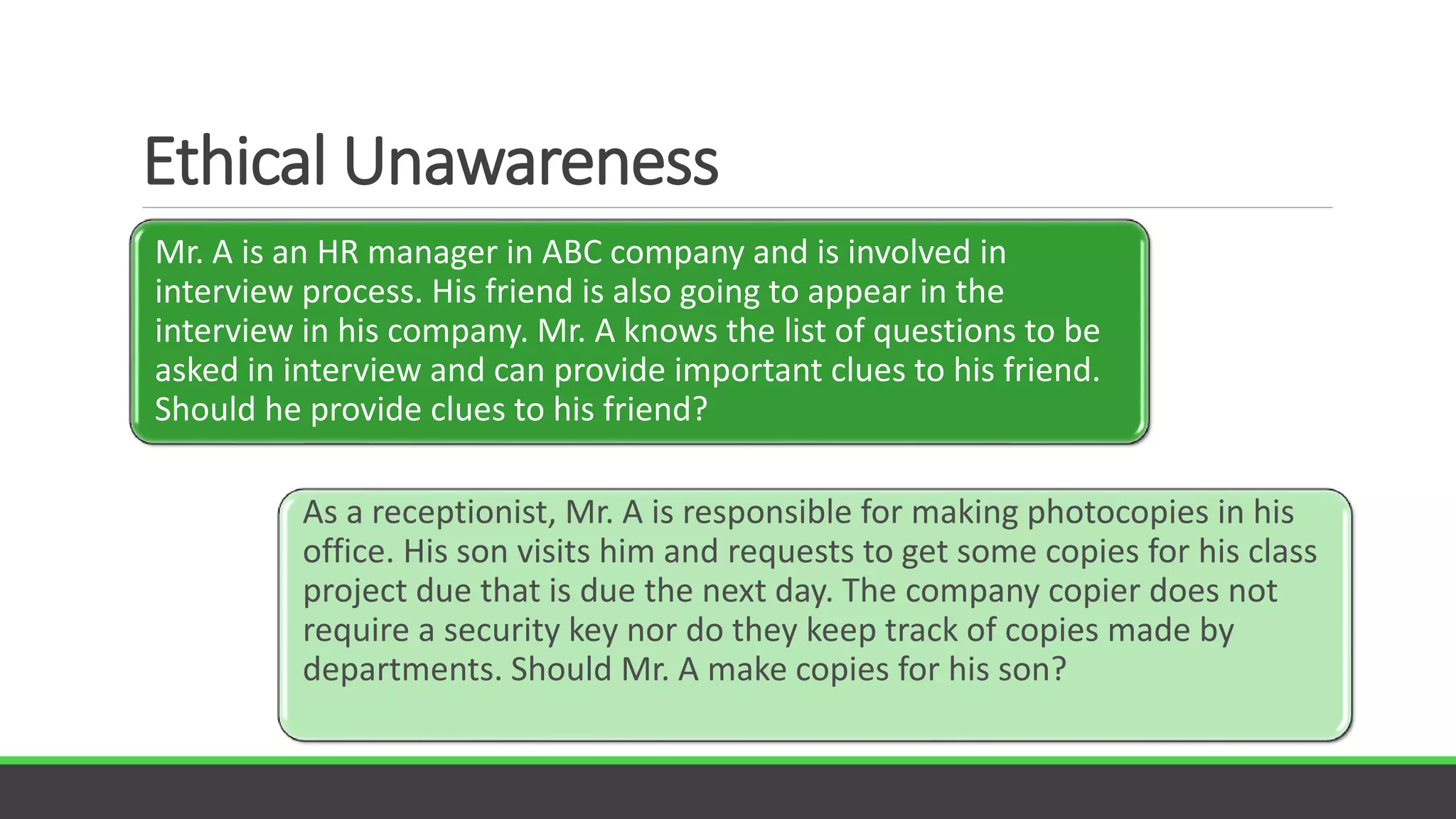 Ethical Unawareness
Creating norms that guide ethical action
Mr. A is an HR manager in ABC company and is involved in
interview process. His friend is also going to appear in the
interview in his company. Mr. A knows the list of questions to be
asked in interview and can provide important clues to his friend.
Should he provide clues to his friend?
As a receptionist, Mr. A is responsible for making photocopies in his
office. His son visits him and requests to get some copies for his class
project due that is due the next day. The company copier does not
require a security key nor do they keep track of copies made by
departments. Should Mr. A make copies for his son?
 
