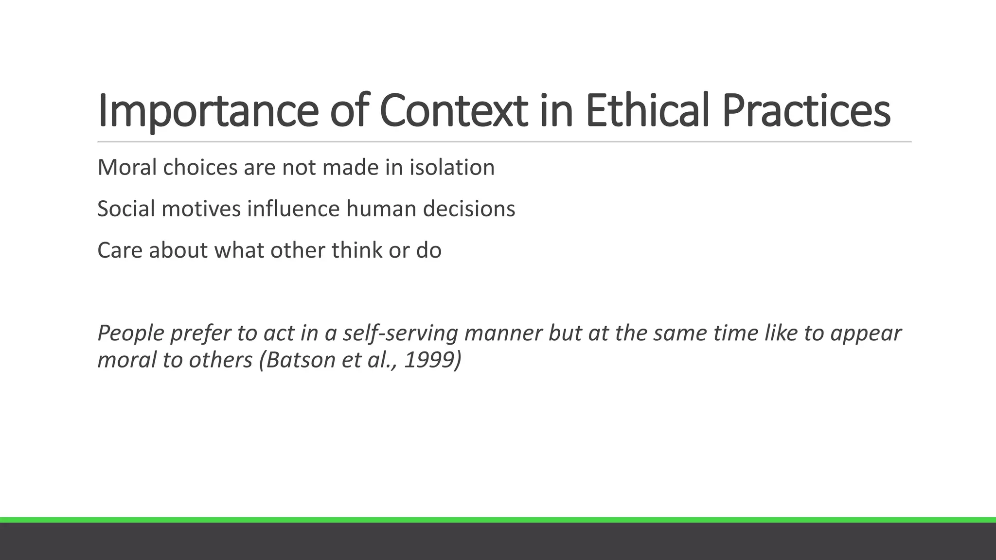 Importance of Context in Ethical Practices
Moral choices are not made in isolation
Social motives influence human decisions
Care about what other think or do
People prefer to act in a self-serving manner but at the same time like to appear
moral to others (Batson et al., 1999)
 