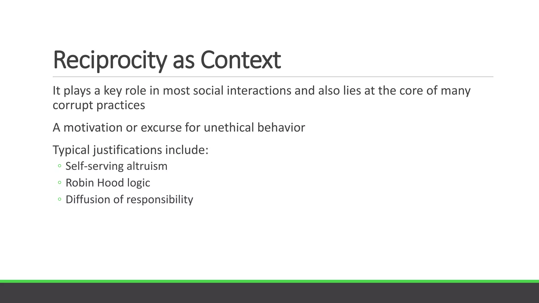 Reciprocity as Context
It plays a key role in most social interactions and also lies at the core of many
corrupt practices
A motivation or excurse for unethical behavior
Typical justifications include:
◦ Self-serving altruism
◦ Robin Hood logic
◦ Diffusion of responsibility
 