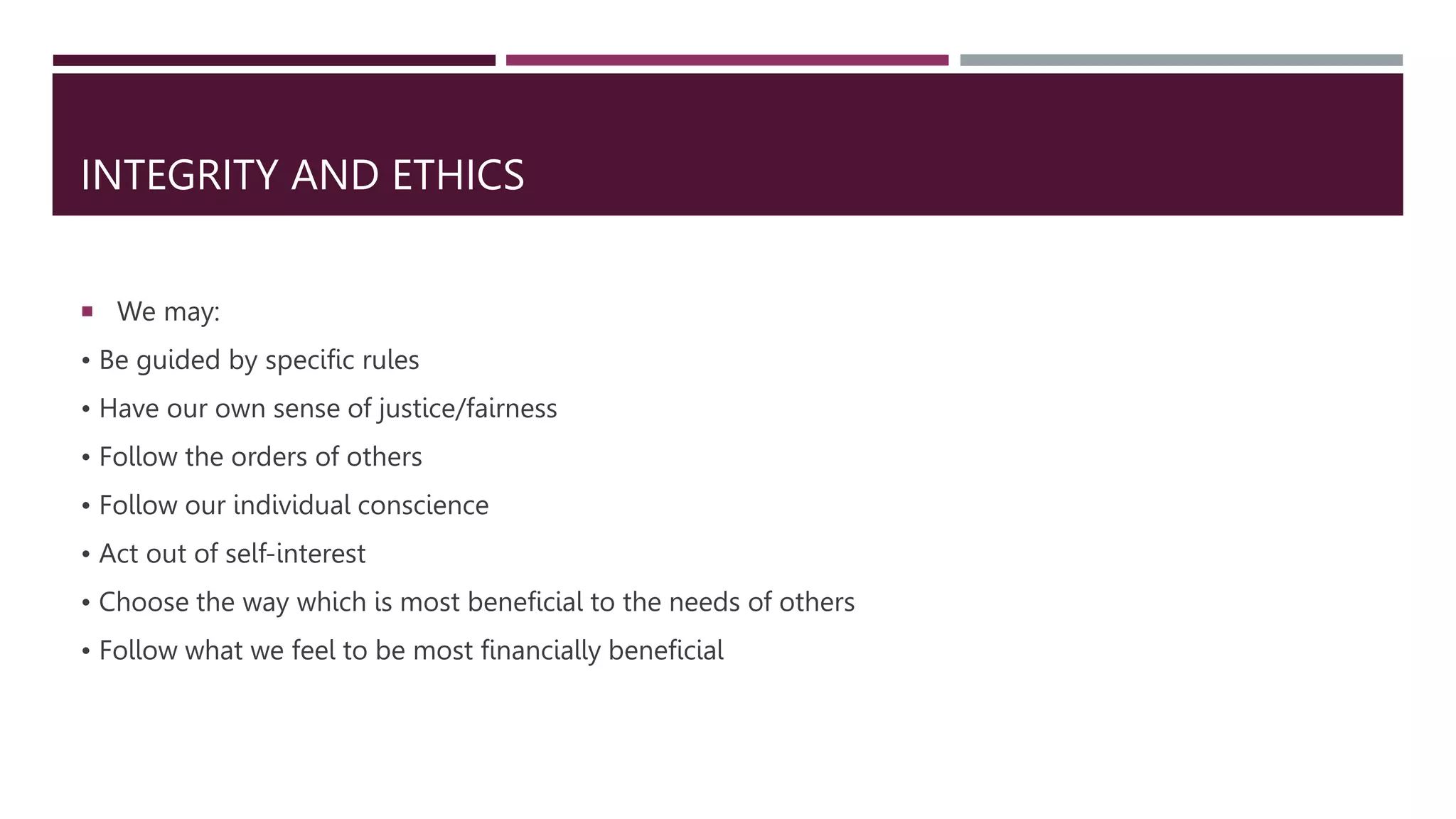 INTEGRITY AND ETHICS
 We may:
• Be guided by specific rules
• Have our own sense of justice/fairness
• Follow the orders of others
• Follow our individual conscience
• Act out of self-interest
• Choose the way which is most beneficial to the needs of others
• Follow what we feel to be most financially beneficial
 