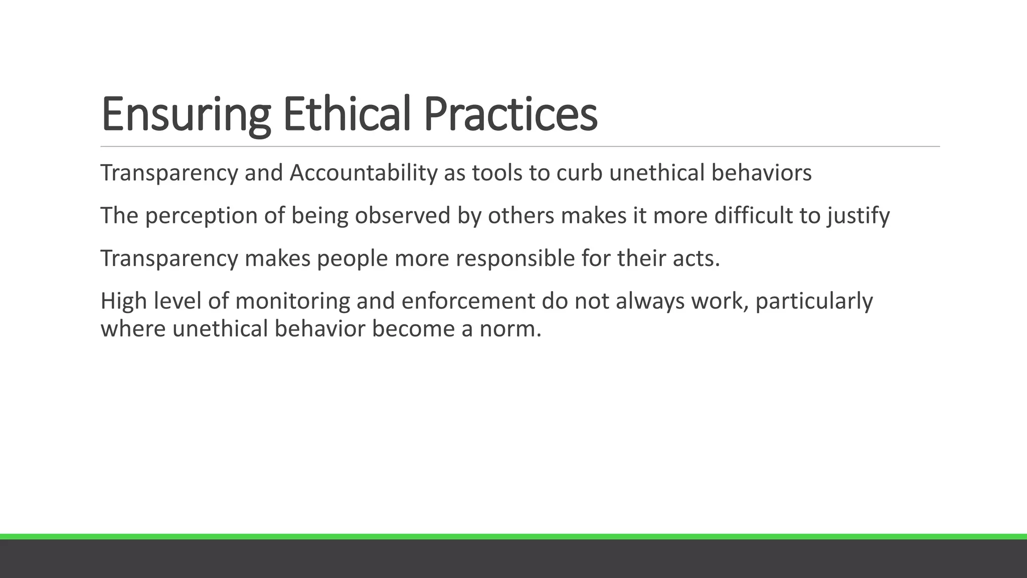 Ensuring Ethical Practices
Transparency and Accountability as tools to curb unethical behaviors
The perception of being observed by others makes it more difficult to justify
Transparency makes people more responsible for their acts.
High level of monitoring and enforcement do not always work, particularly
where unethical behavior become a norm.
 