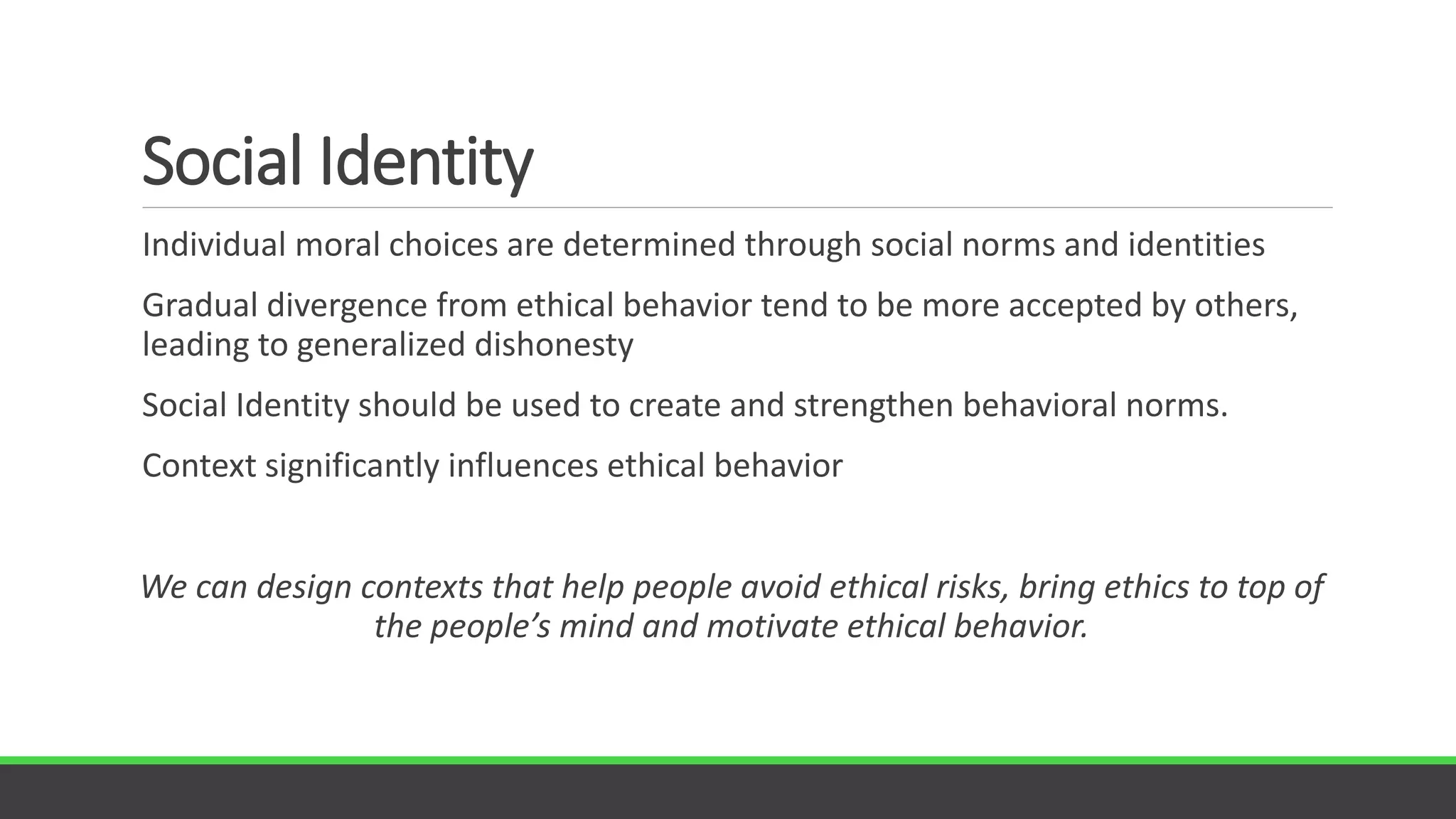 Social Identity
Individual moral choices are determined through social norms and identities
Gradual divergence from ethical behavior tend to be more accepted by others,
leading to generalized dishonesty
Social Identity should be used to create and strengthen behavioral norms.
Context significantly influences ethical behavior
We can design contexts that help people avoid ethical risks, bring ethics to top of
the people’s mind and motivate ethical behavior.
 