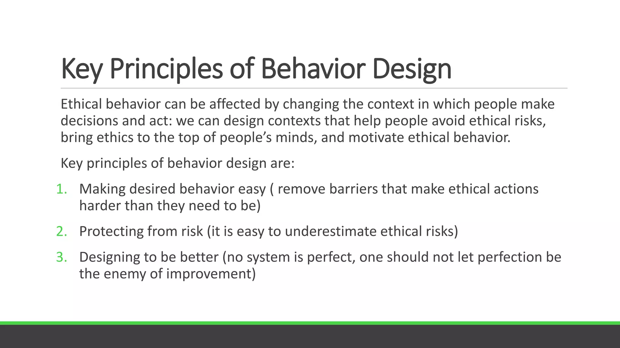 Key Principles of Behavior Design
Ethical behavior can be affected by changing the context in which people make
decisions and act: we can design contexts that help people avoid ethical risks,
bring ethics to the top of people’s minds, and motivate ethical behavior.
Key principles of behavior design are:
1. Making desired behavior easy ( remove barriers that make ethical actions
harder than they need to be)
2. Protecting from risk (it is easy to underestimate ethical risks)
3. Designing to be better (no system is perfect, one should not let perfection be
the enemy of improvement)
 