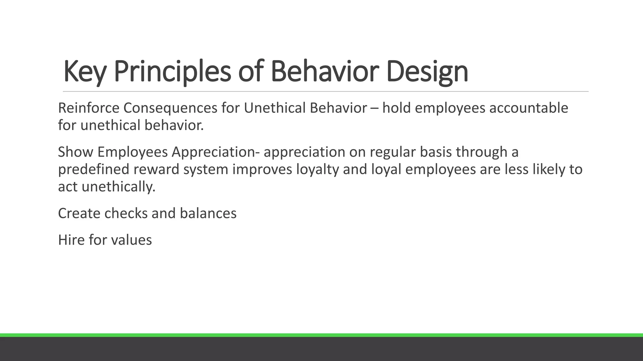 Key Principles of Behavior Design
Reinforce Consequences for Unethical Behavior – hold employees accountable
for unethical behavior.
Show Employees Appreciation- appreciation on regular basis through a
predefined reward system improves loyalty and loyal employees are less likely to
act unethically.
Create checks and balances
Hire for values
 