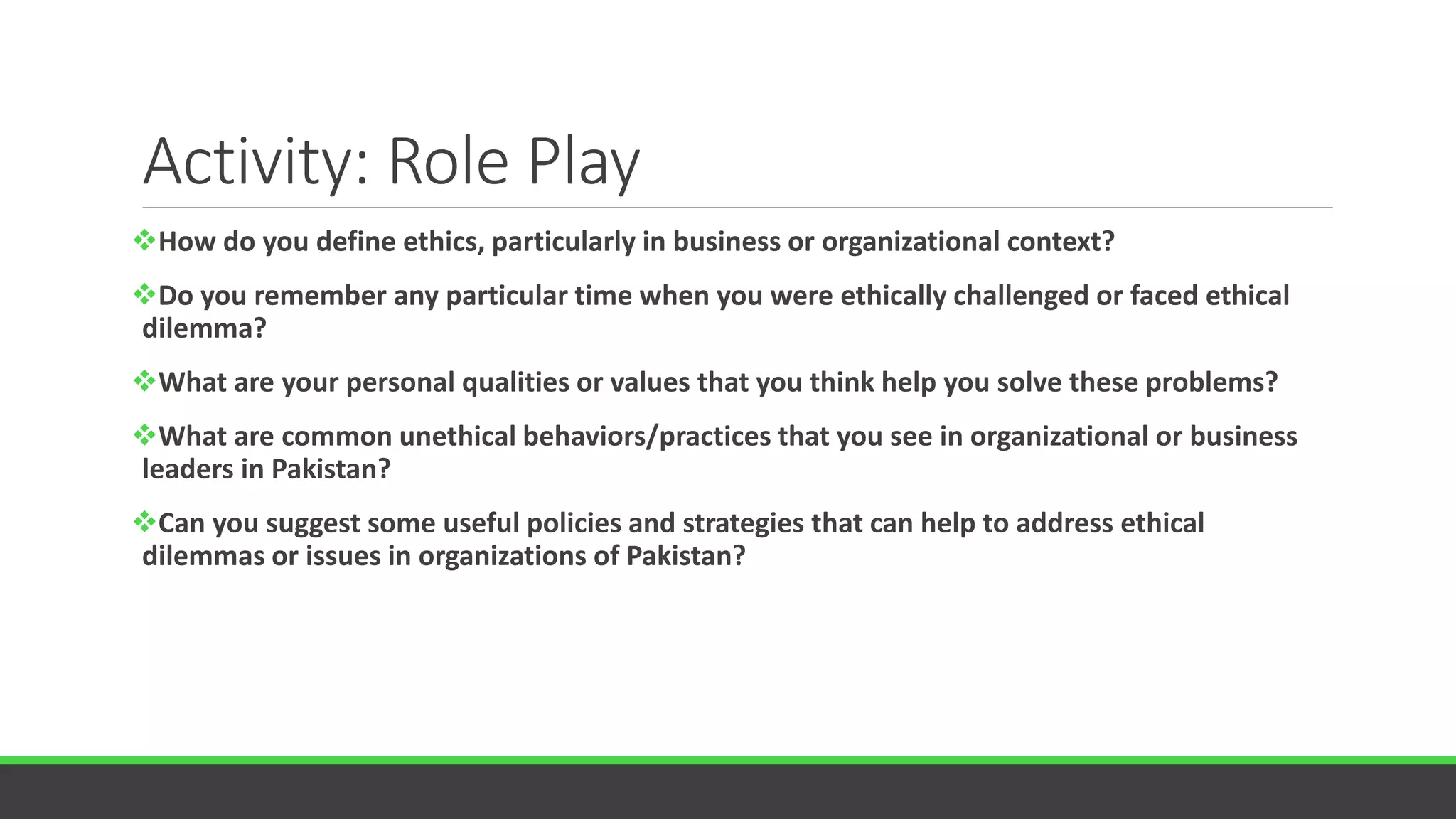 Activity: Role Play
How do you define ethics, particularly in business or organizational context?
Do you remember any particular time when you were ethically challenged or faced ethical
dilemma?
What are your personal qualities or values that you think help you solve these problems?
What are common unethical behaviors/practices that you see in organizational or business
leaders in Pakistan?
Can you suggest some useful policies and strategies that can help to address ethical
dilemmas or issues in organizations of Pakistan?
 