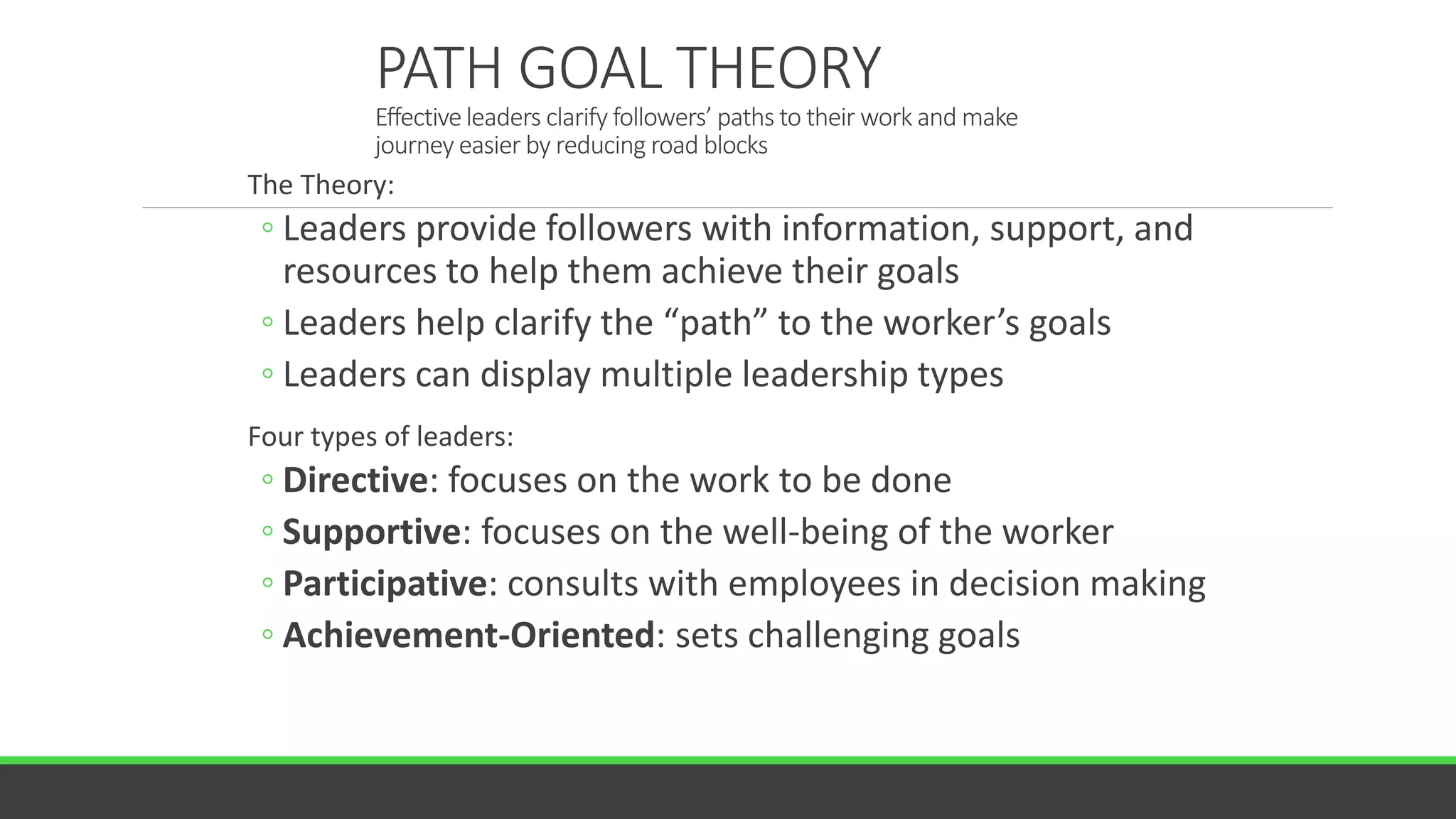 PATH GOAL THEORY
Effective leaders clarify followers’ paths to their work and make
journey easier by reducing road blocks
The Theory:
◦ Leaders provide followers with information, support, and
resources to help them achieve their goals
◦ Leaders help clarify the “path” to the worker’s goals
◦ Leaders can display multiple leadership types
Four types of leaders:
◦ Directive: focuses on the work to be done
◦ Supportive: focuses on the well-being of the worker
◦ Participative: consults with employees in decision making
◦ Achievement-Oriented: sets challenging goals
 