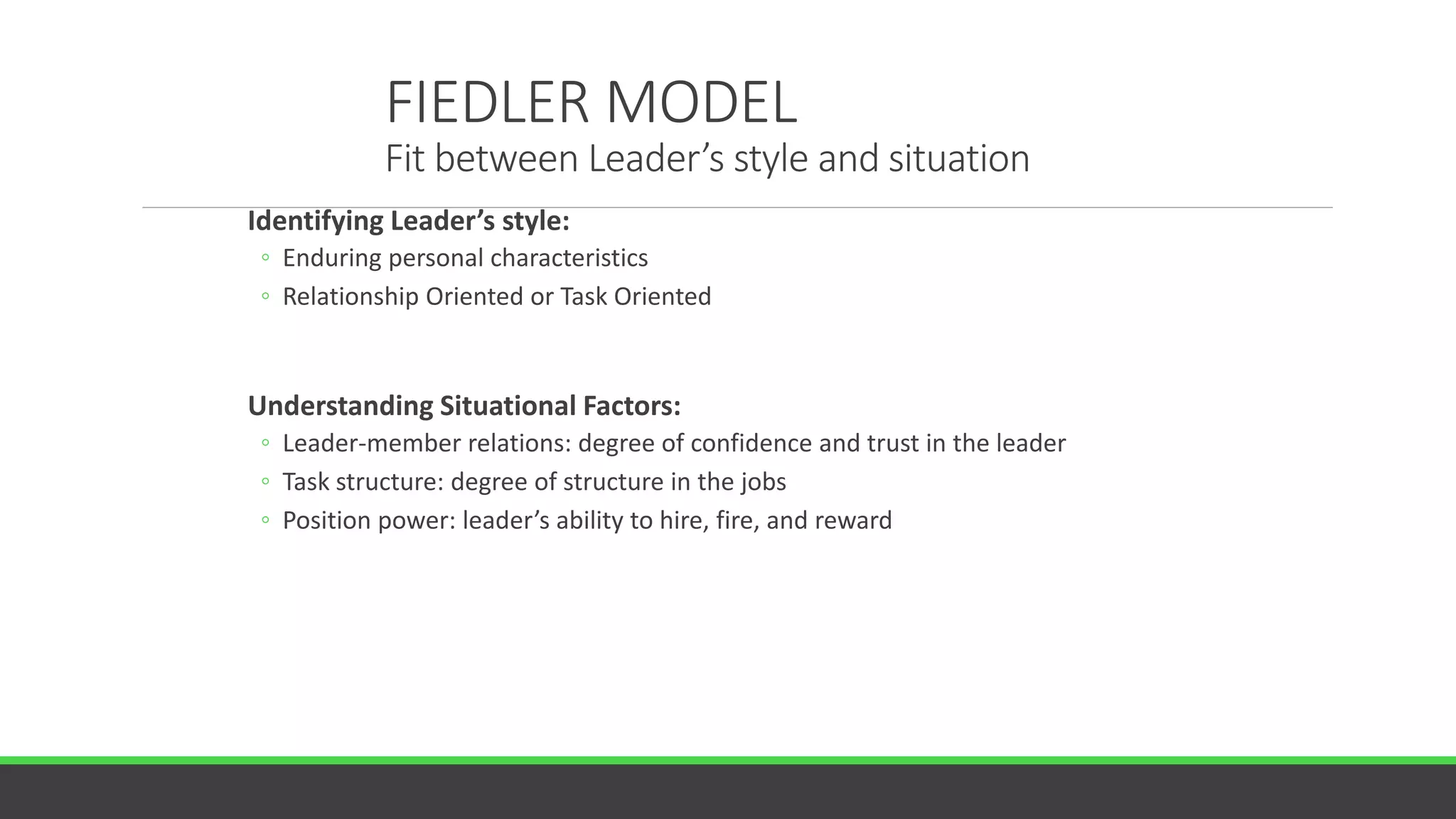 FIEDLER MODEL
Fit between Leader’s style and situation
Identifying Leader’s style:
◦ Enduring personal characteristics
◦ Relationship Oriented or Task Oriented
Understanding Situational Factors:
◦ Leader-member relations: degree of confidence and trust in the leader
◦ Task structure: degree of structure in the jobs
◦ Position power: leader’s ability to hire, fire, and reward
 