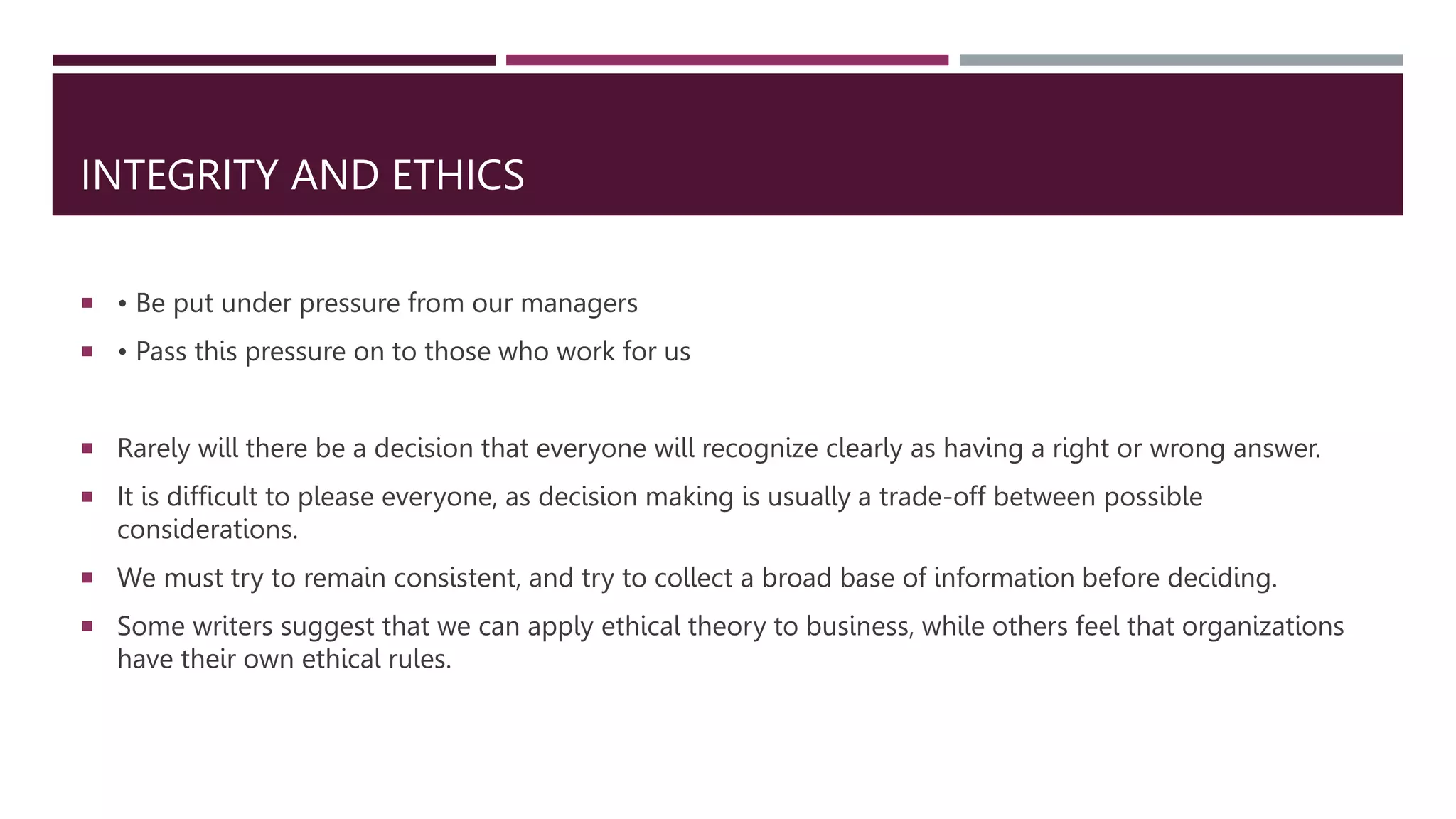 INTEGRITY AND ETHICS
 • Be put under pressure from our managers
 • Pass this pressure on to those who work for us
 Rarely will there be a decision that everyone will recognize clearly as having a right or wrong answer.
 It is difficult to please everyone, as decision making is usually a trade-off between possible
considerations.
 We must try to remain consistent, and try to collect a broad base of information before deciding.
 Some writers suggest that we can apply ethical theory to business, while others feel that organizations
have their own ethical rules.
 