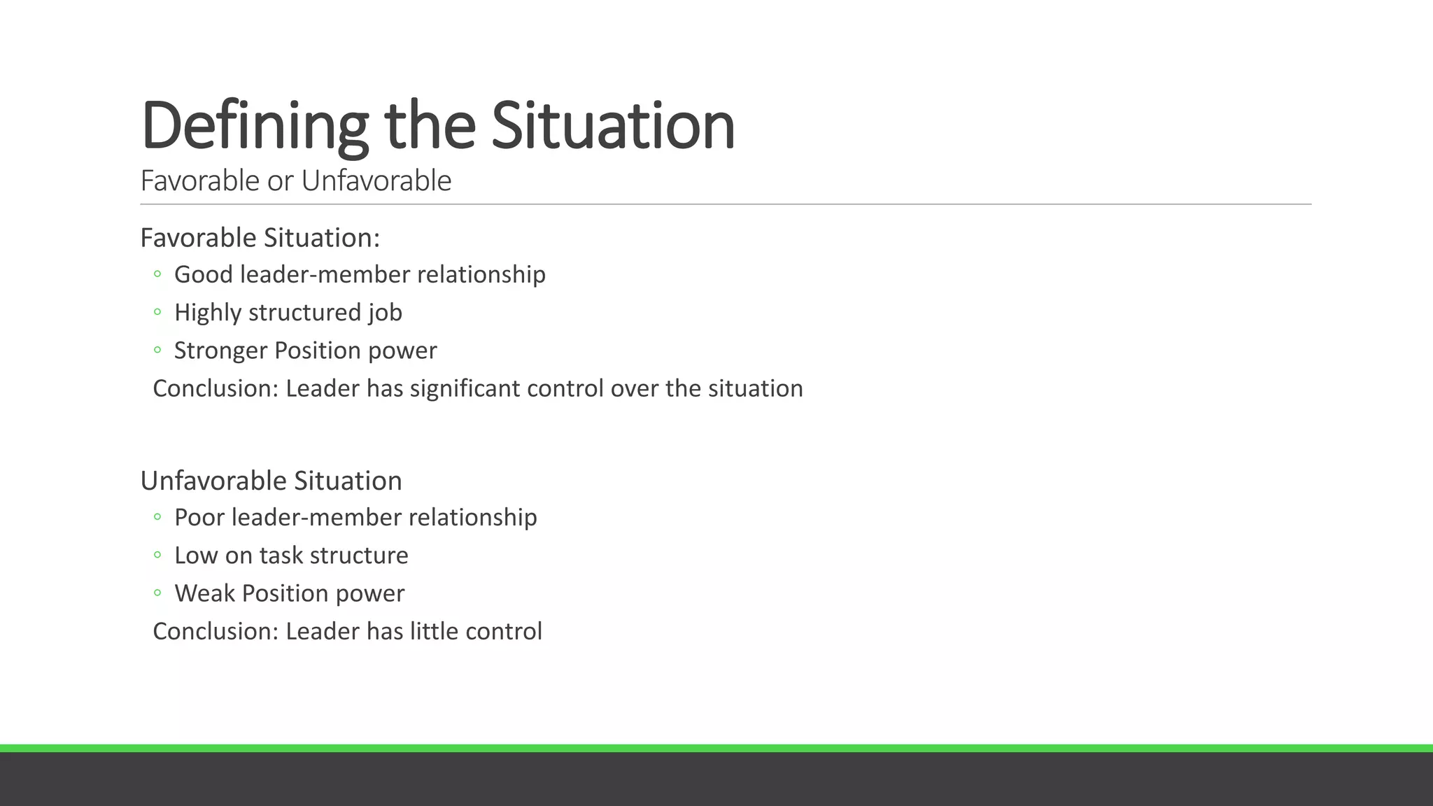 Defining the Situation
Favorable or Unfavorable
Favorable Situation:
◦ Good leader-member relationship
◦ Highly structured job
◦ Stronger Position power
Conclusion: Leader has significant control over the situation
Unfavorable Situation
◦ Poor leader-member relationship
◦ Low on task structure
◦ Weak Position power
Conclusion: Leader has little control
 