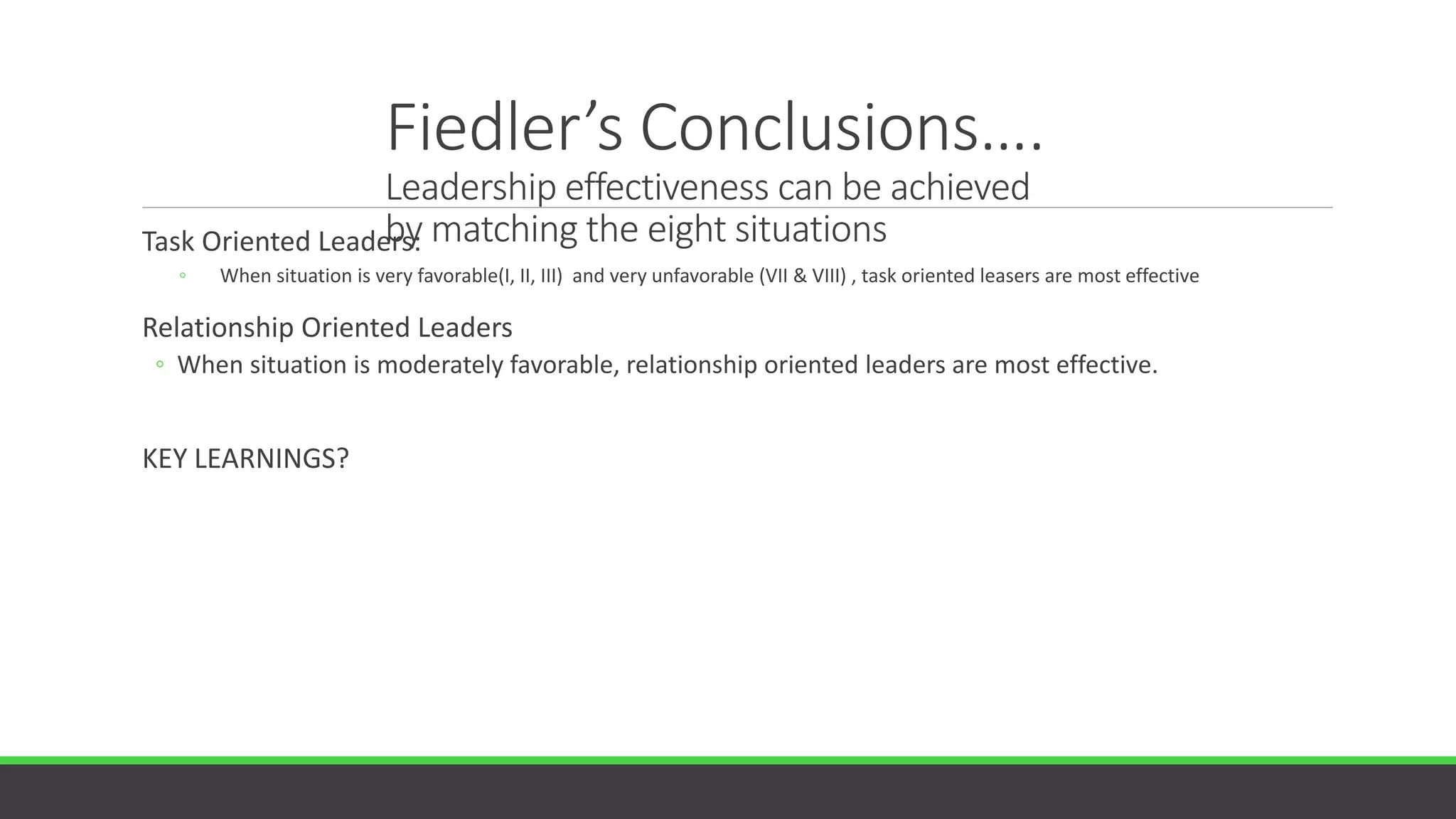 Fiedler’s Conclusions….
Leadership effectiveness can be achieved
by matching the eight situations
Task Oriented Leaders:
◦ When situation is very favorable(I, II, III) and very unfavorable (VII & VIII) , task oriented leasers are most effective
Relationship Oriented Leaders
◦ When situation is moderately favorable, relationship oriented leaders are most effective.
KEY LEARNINGS?
 