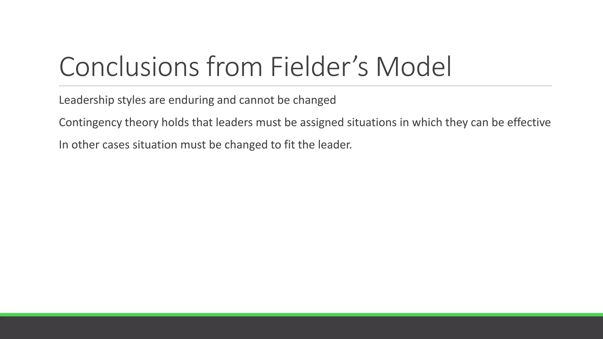 Conclusions from Fielder’s Model
Leadership styles are enduring and cannot be changed
Contingency theory holds that leaders must be assigned situations in which they can be effective
In other cases situation must be changed to fit the leader.
 