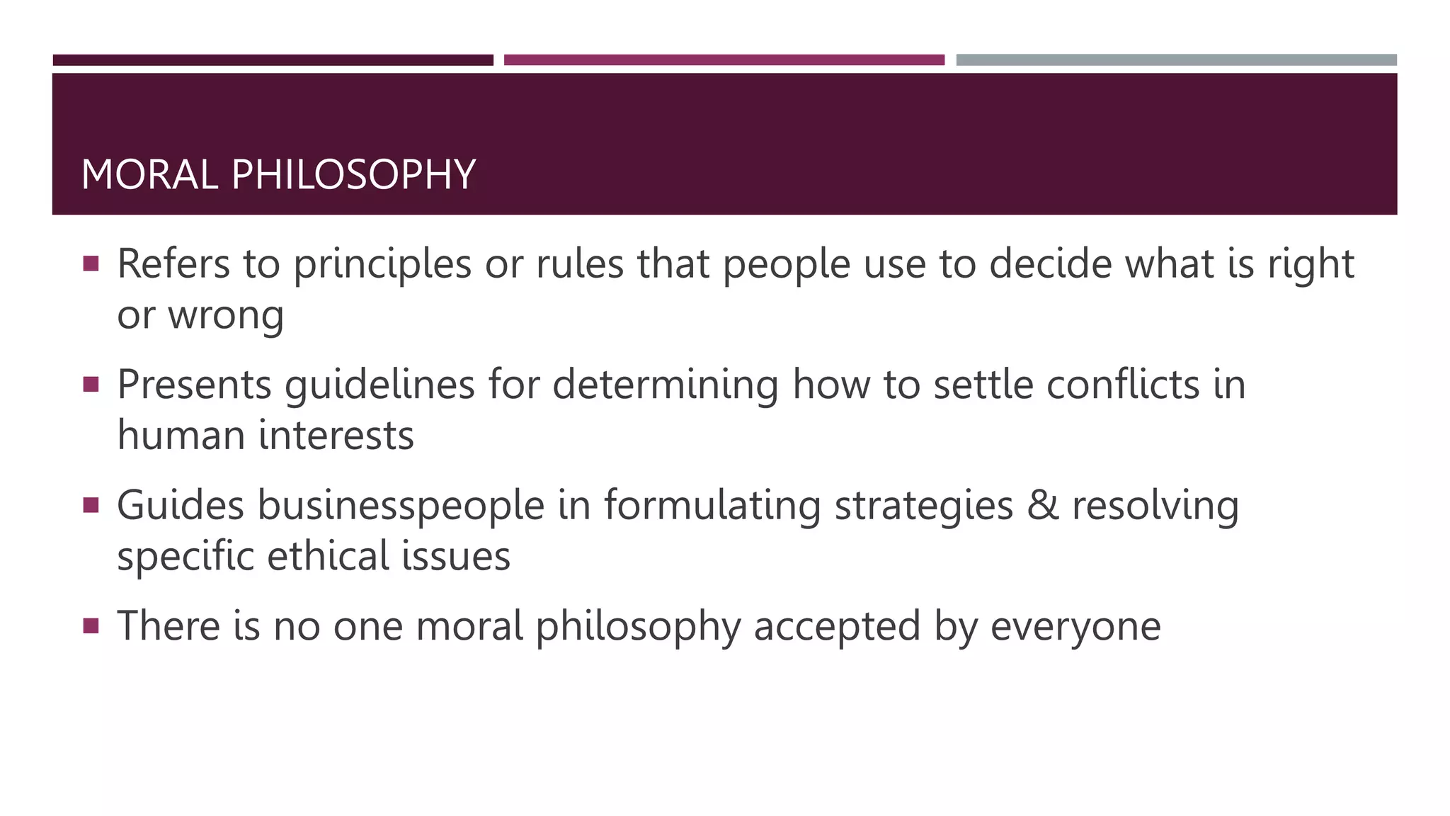 MORAL PHILOSOPHY
 Refers to principles or rules that people use to decide what is right
or wrong
 Presents guidelines for determining how to settle conflicts in
human interests
 Guides businesspeople in formulating strategies & resolving
specific ethical issues
 There is no one moral philosophy accepted by everyone
 