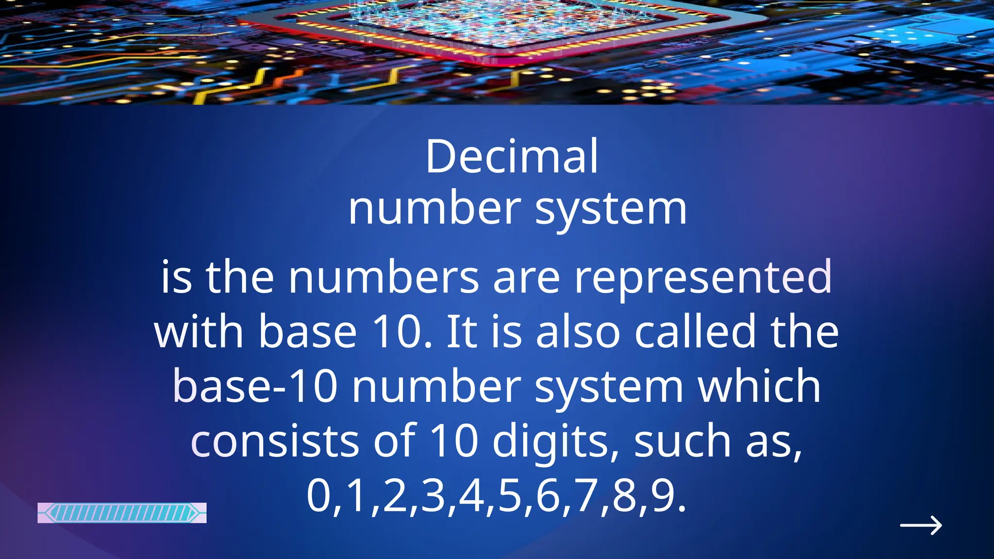Decimal
number system
is the numbers are represented
with base 10. It is also called the
base-10 number system which
consists of 10 digits, such as,
0,1,2,3,4,5,6,7,8,9.
 