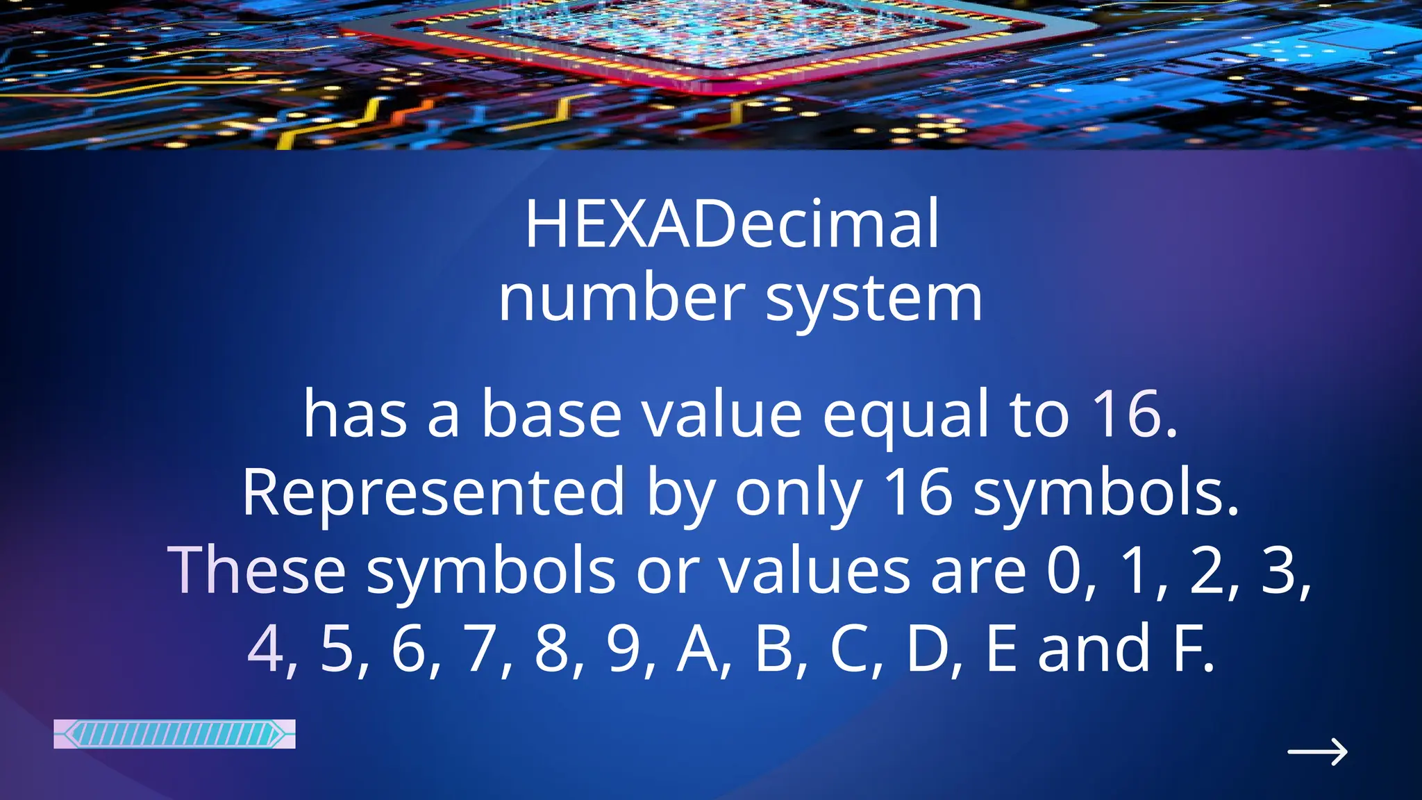 HEXADecimal
number system
has a base value equal to 16.
Represented by only 16 symbols.
These symbols or values are 0, 1, 2, 3,
4, 5, 6, 7, 8, 9, A, B, C, D, E and F.
 