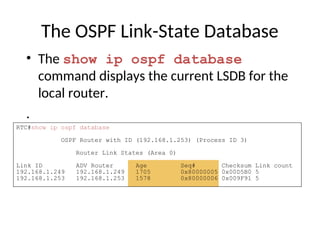 The OSPF Link-State Database
• The show ip ospf database
command displays the current LSDB for the
local router.
.
RTC#show ip ospf database
OSPF Router with ID (192.168.1.253) (Process ID 3)
Router Link States (Area 0)
Link ID ADV Router Age Seq# Checksum Link count
192.168.1.249 192.168.1.249 1705 0x80000005 0x00D5B0 5
192.168.1.253 192.168.1.253 1578 0x80000006 0x009F91 5
 