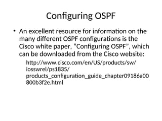 Configuring OSPF
• An excellent resource for information on the
many different OSPF configurations is the
Cisco white paper, “Configuring OSPF”, which
can be downloaded from the Cisco website:
http://www.cisco.com/en/US/products/sw/
iosswrel/ps1835/
products_configuration_guide_chapter09186a00
800b3f2e.html
 