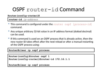 router-id ip-address
 This command is configured under the router ospf [process-id]
command.
 Any unique arbitrary 32-bit value in an IP address format (dotted decimal)
can be used.
 If this command is used on an OSPF process that is already active, then the
new router ID takes effect after the next reload or after a manual restarting
of the OSPF process using:
OSPF router-id Command
Router(config-router)#
Router(config)#router ospf 1
Router(config-router)#router-id 172.16.1.1
Router#clear ip ospf process
Router#clear ip ospf process
 