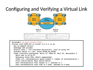 RouterA#sh ip ospf virtual-links
Virtual Link OSPF_VL0 to router 10.2.2.2 is up
Run as demand circuit
DoNotAge LSA allowed.
Transit area 1, via interface Serial0/0/1, Cost of using 781
Transmit Delay is 1 sec, State POINT_TO_POINT,
Timer intervals configured, Hello 10, Dead 40, Wait 40, Retransmit 5
Hello due in 00:00:07
Adjacency State FULL (Hello suppressed)
Index 1/2, retransmission queue length 0, number of retransmission 1
First 0x0(0)/0x0(0) Next 0x0(0)/0x0(0)
Last retransmission scan length is 1, maximum is 1
Last retransmission scan time is 0 msec, maximum is 0 msec
Configuring and Verifying a Virtual Link
 