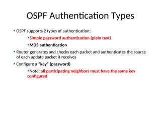 • OSPF supports 2 types of authentication:
•Simple password authentication (plain text)
•MD5 authentication
• Router generates and checks each packet and authenticates the source
of each update packet it receives
• Configure a “key” (password)
•Note: all participating neighbors must have the same key
configured
OSPF Authentication Types
 