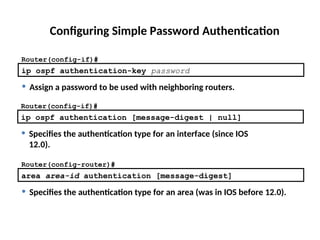 Configuring Simple Password Authentication
ip ospf authentication-key password
Router(config-if)#
• Assign a password to be used with neighboring routers.
Router(config-if)#
ip ospf authentication [message-digest | null]
• Specifies the authentication type for an interface (since IOS
12.0).
Router(config-router)#
area area-id authentication [message-digest]
• Specifies the authentication type for an area (was in IOS before 12.0).
 