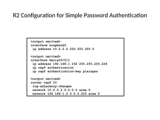R2 Configuration for Simple Password Authentication
<output omitted>
interface Loopback0
ip address 10.2.2.2 255.255.255.0
<output omitted>
interface Serial0/0/1
ip address 192.168.1.102 255.255.255.224
ip ospf authentication
ip ospf authentication-key plainpas
<output omitted>
router ospf 10
log-adjacency-changes
network 10.2.2.2 0.0.0.0 area 0
network 192.168.1.0 0.0.0.255 area 0
 