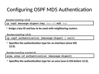 Configuring OSPF MD5 Authentication
• Specifies the authentication type for an area (was in IOS before 12.0).
area area-id authentication [message-digest]
• Specifies the authentication type for an interface (since IOS
12.0).
ip ospf authentication [message-digest | null]
ip ospf message-digest-key key-id md5 key
Router(config-if)#
• Assign a key ID and key to be used with neighboring routers.
Router(config-if)#
Router(config-router)#
 