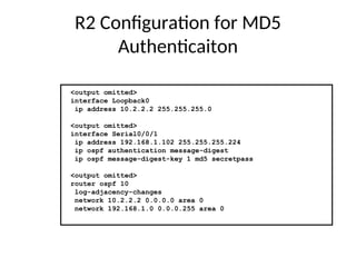 R2 Configuration for MD5
Authenticaiton
<output omitted>
interface Loopback0
ip address 10.2.2.2 255.255.255.0
<output omitted>
interface Serial0/0/1
ip address 192.168.1.102 255.255.255.224
ip ospf authentication message-digest
ip ospf message-digest-key 1 md5 secretpass
<output omitted>
router ospf 10
log-adjacency-changes
network 10.2.2.2 0.0.0.0 area 0
network 192.168.1.0 0.0.0.255 area 0
 
