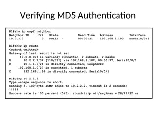 Verifying MD5 Authentication
R1#sho ip ospf neighbor
Neighbor ID Pri State Dead Time Address Interface
10.2.2.2 0 FULL/ - 00:00:31 192.168.1.102 Serial0/0/1
R1#show ip route
<output omitted>
Gateway of last resort is not set
10.0.0.0/8 is variably subnetted, 2 subnets, 2 masks
O 10.2.2.2/32 [110/782] via 192.168.1.102, 00:00:37, Serial0/0/1
C 10.1.1.0/24 is directly connected, Loopback0
192.168.1.0/27 is subnetted, 1 subnets
C 192.168.1.96 is directly connected, Serial0/0/1
R1#ping 10.2.2.2
Type escape sequence to abort.
Sending 5, 100-byte ICMP Echos to 10.2.2.2, timeout is 2 seconds:
!!!!!
Success rate is 100 percent (5/5), round-trip min/avg/max = 28/28/32 ms
 